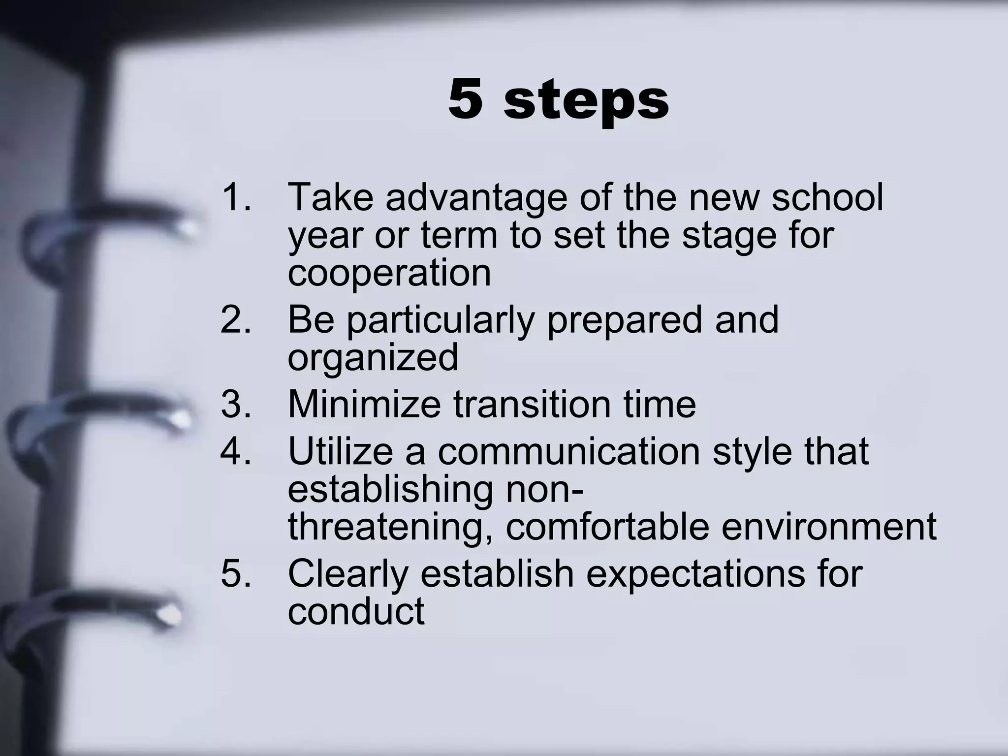 5 stepsTake advantage of the new school year or term to set the stage for cooperationBe particularly prepared and organizedMinimize transition timeUtilize a communication style that establishing non-threatening, comfortable environmentClearly establish expectations for conduct