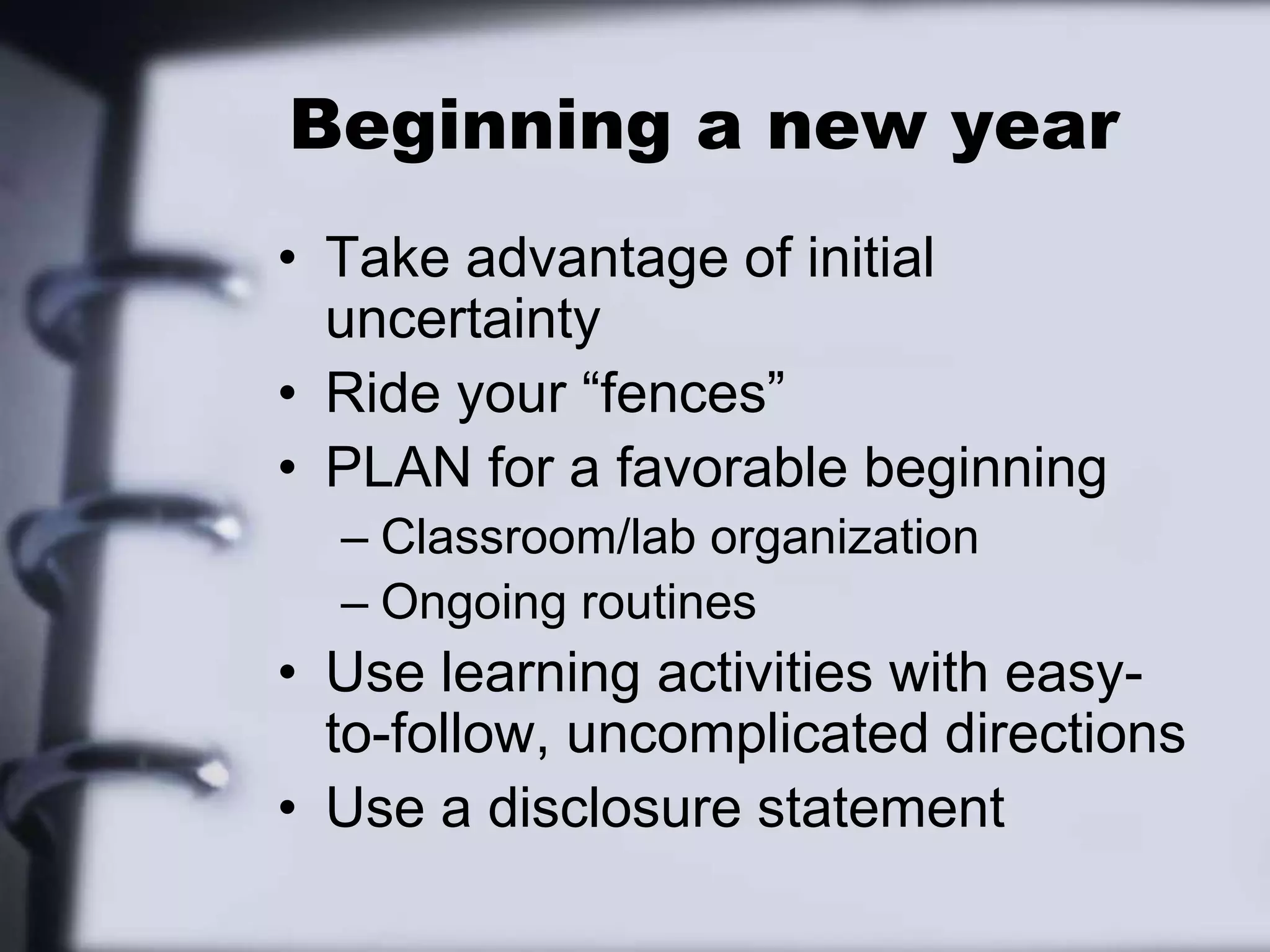 Beginning a new yearTake advantage of initial uncertaintyRide your “fences”PLAN for a favorable beginningClassroom/lab organizationOngoing routinesUse learning activities with easy-to-follow, uncomplicated directionsUse a disclosure statement