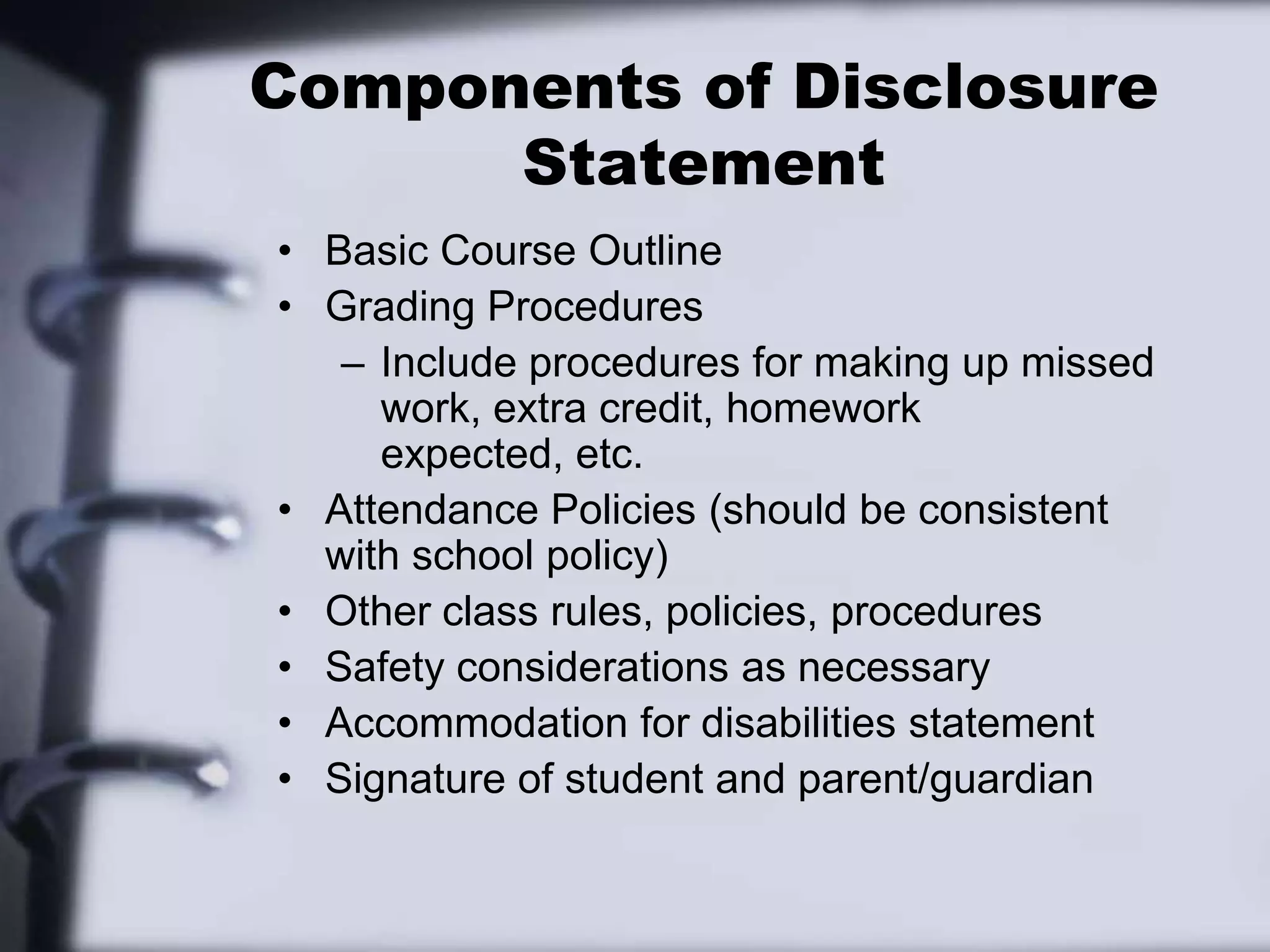 Components of Disclosure StatementBasic Course OutlineGrading ProceduresInclude procedures for making up missed work, extra credit, homework expected, etc.Attendance Policies (should be consistent with school policy)Other class rules, policies, proceduresSafety considerations as necessaryAccommodation for disabilities statementSignature of student and parent/guardian