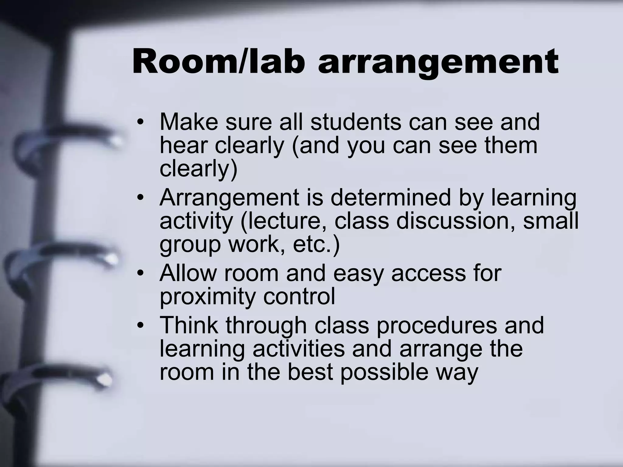 Room/lab arrangementMake sure all students can see and hear clearly (and you can see them clearly)Arrangement is determined by learning activity (lecture, class discussion, small group work, etc.)Allow room and easy access for proximity controlThink through class procedures and learning activities and arrange the room in the best possible way
