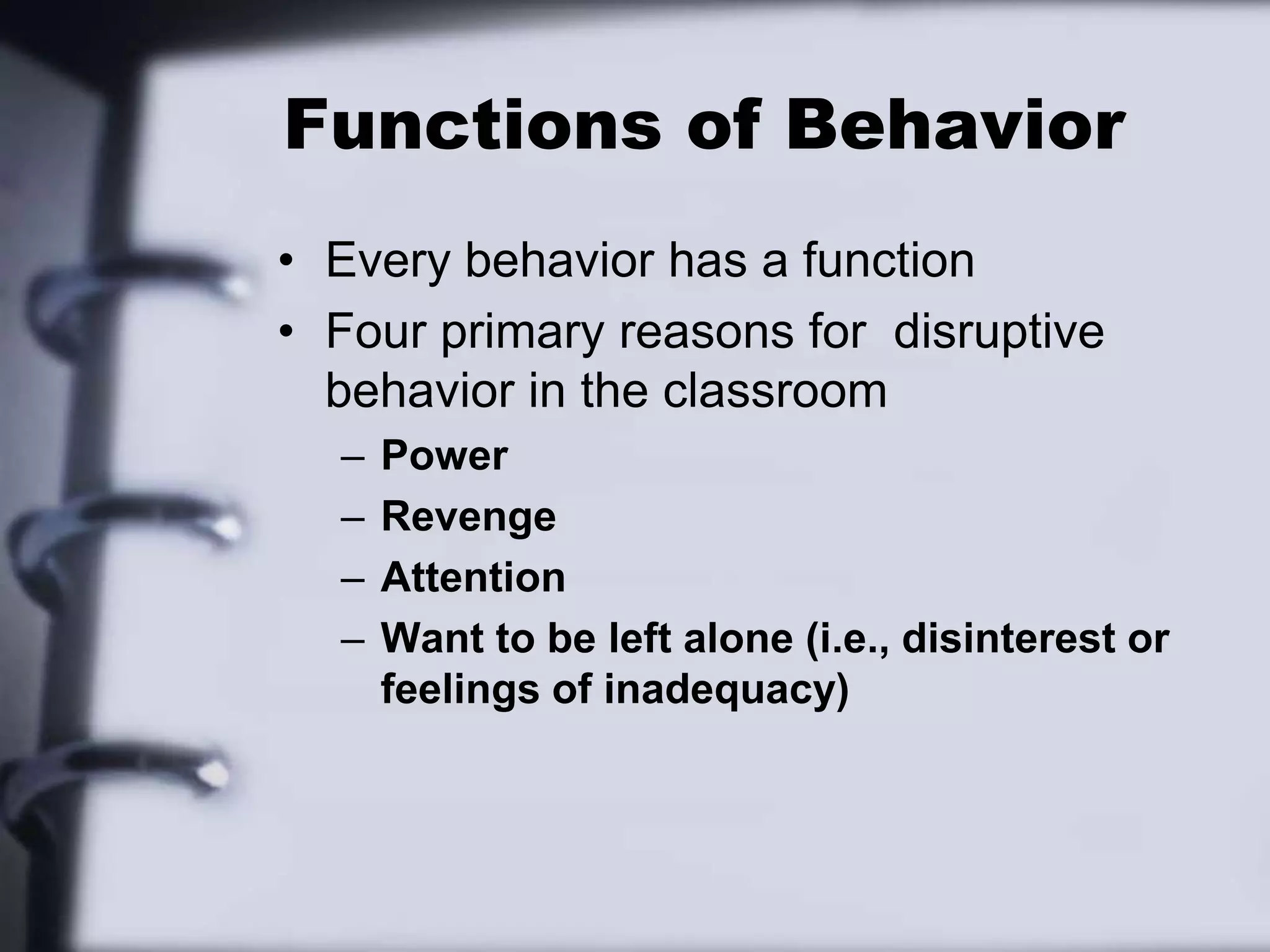 Functions of BehaviorEvery behavior has a functionFour primary reasons for  disruptive behavior in the classroomPowerRevengeAttentionWant to be left alone (i.e., disinterest or feelings of inadequacy)