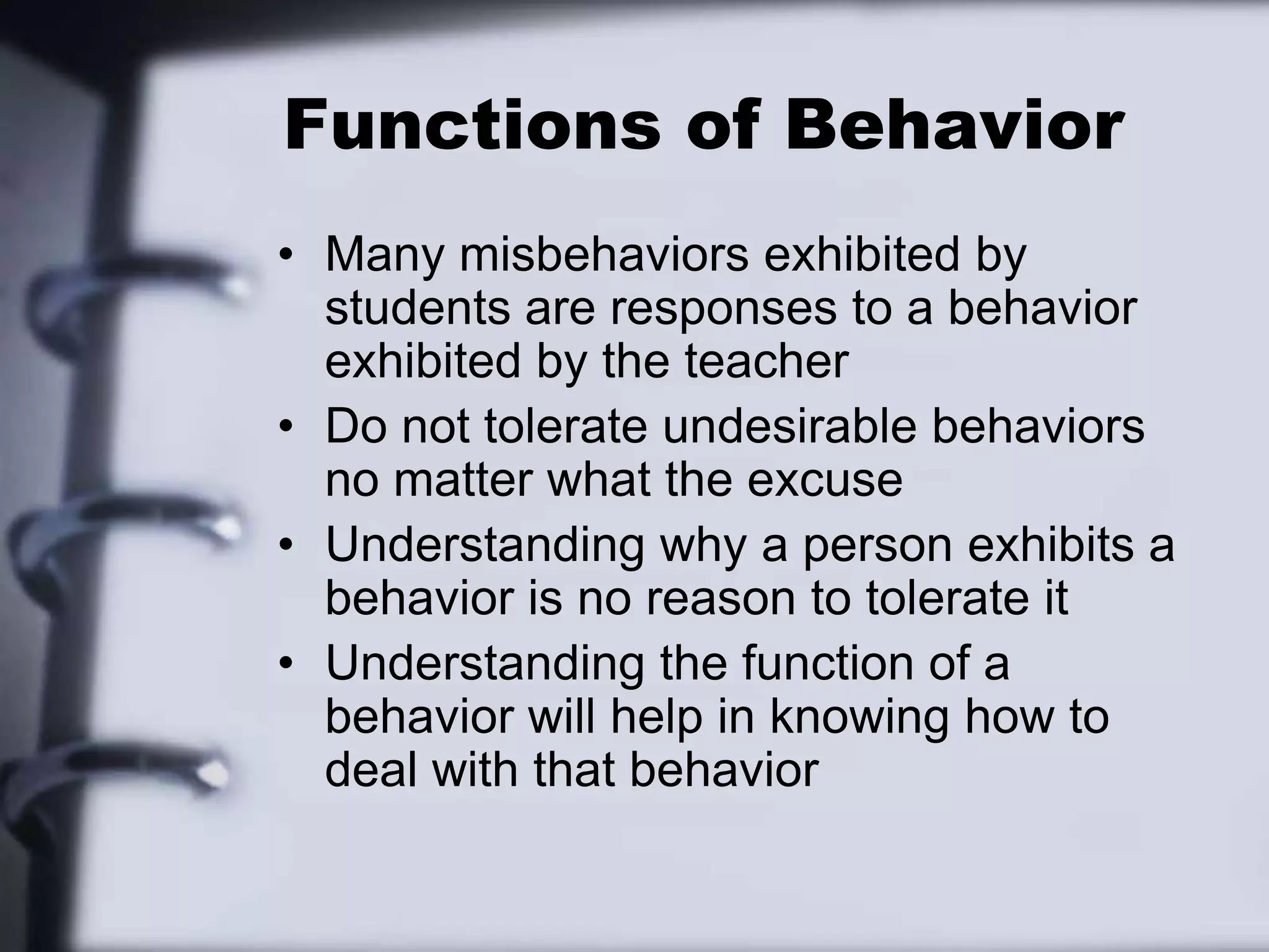 Functions of BehaviorMany misbehaviors exhibited by students are responses to a behavior exhibited by the teacherDo not tolerate undesirable behaviors no matter what the excuseUnderstanding why a person exhibits a behavior is no reason to tolerate it Understanding the function of a behavior will help in knowing how to deal with that behavior