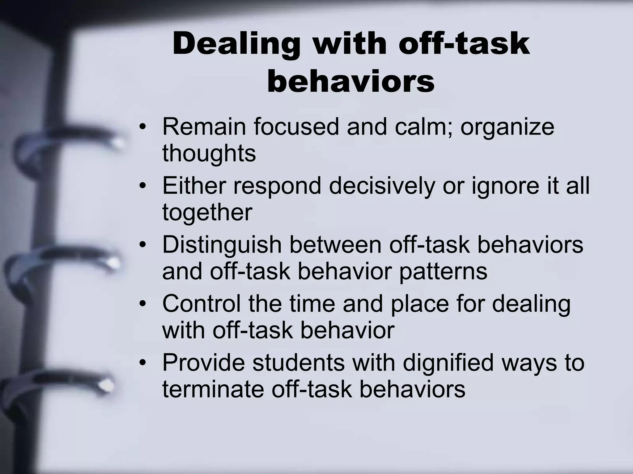 Dealing with off-task behaviorsRemain focused and calm; organize thoughtsEither respond decisively or ignore it all togetherDistinguish between off-task behaviors and off-task behavior patternsControl the time and place for dealing with off-task behaviorProvide students with dignified ways to terminate off-task behaviors