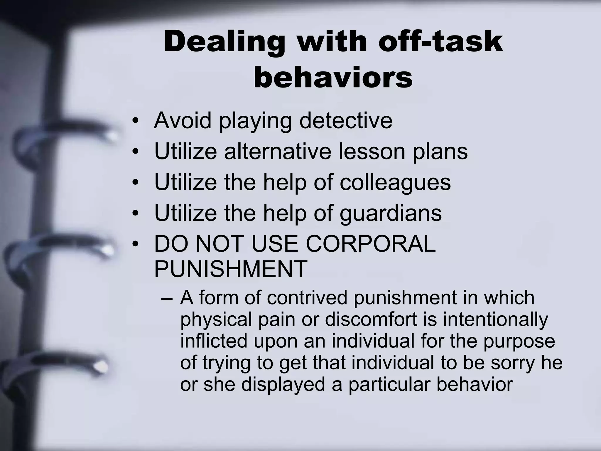 Dealing with off-task behaviorsAvoid playing detectiveUtilize alternative lesson plansUtilize the help of colleaguesUtilize the help of guardiansDO NOT USE CORPORAL PUNISHMENTA form of contrived punishment in which physical pain or discomfort is intentionally inflicted upon an individual for the purpose of trying to get that individual to be sorry he or she displayed a particular behavior