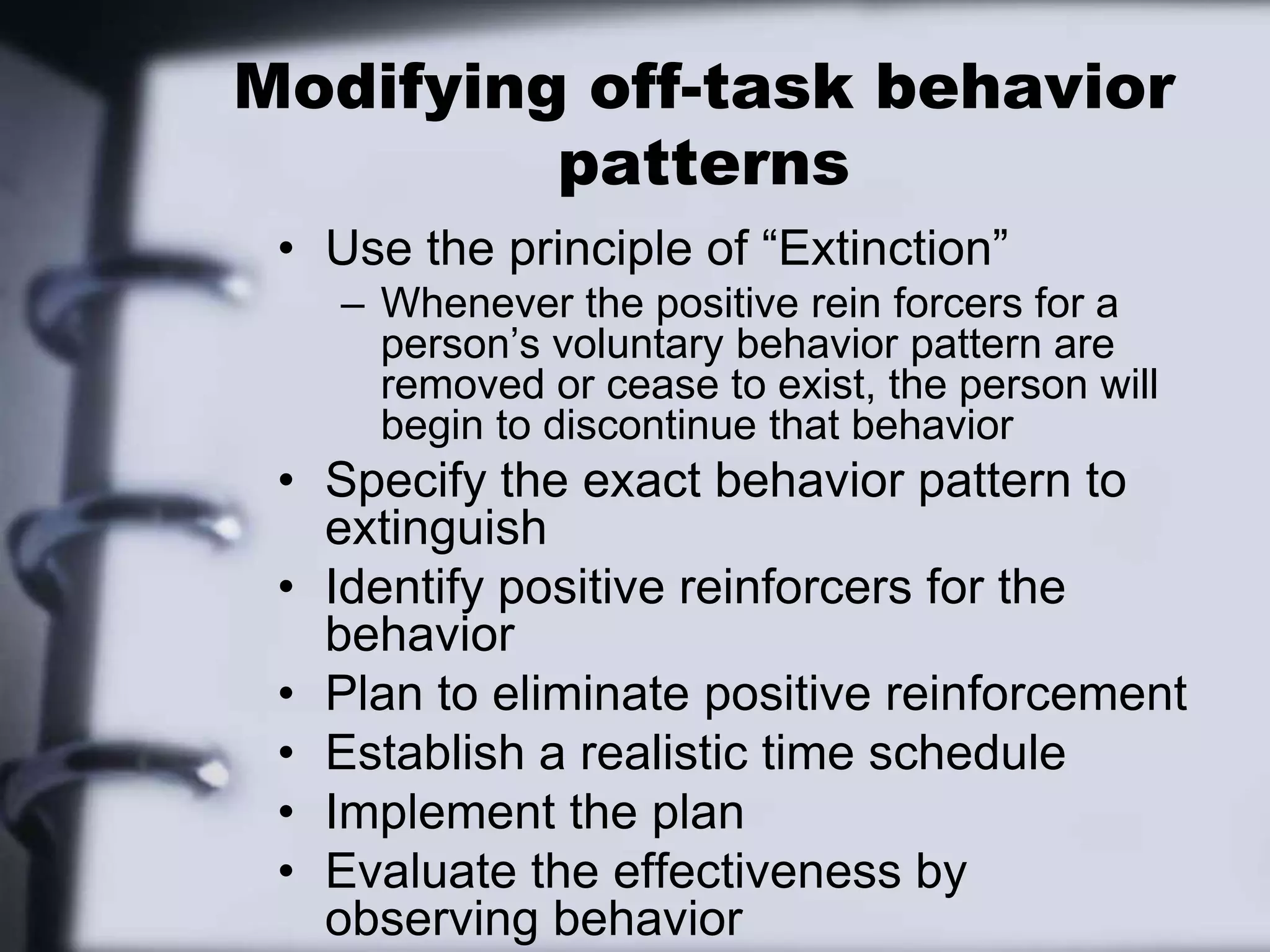 Modifying off-task behavior patternsUse the principle of “Extinction”Whenever the positive rein forcers for a person’s voluntary behavior pattern are removed or cease to exist, the person will begin to discontinue that behaviorSpecify the exact behavior pattern to extinguishIdentify positive reinforcers for the behaviorPlan to eliminate positive reinforcementEstablish a realistic time scheduleImplement the planEvaluate the effectiveness by observing behavior
