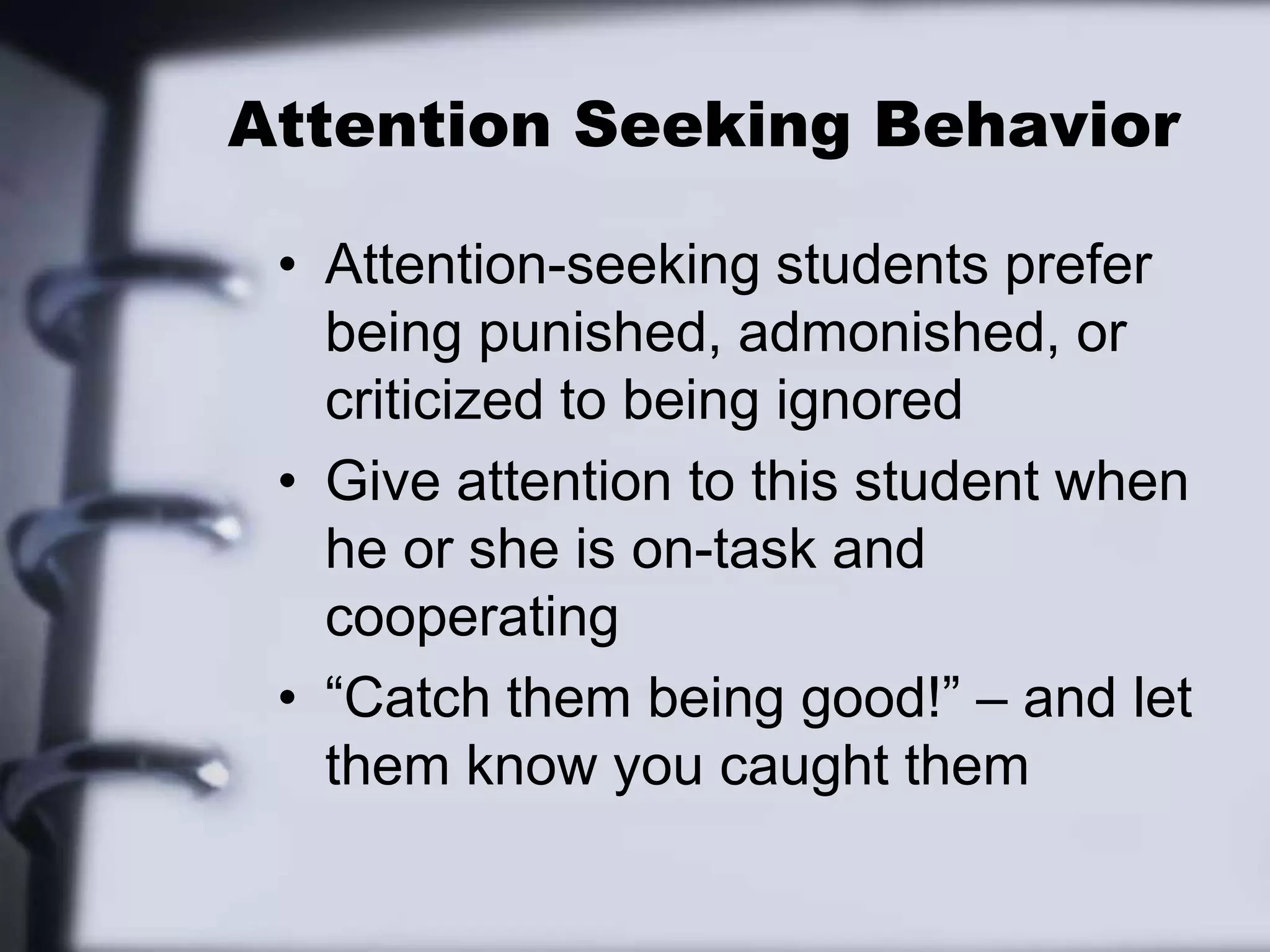 Attention Seeking BehaviorAttention-seeking students prefer being punished, admonished, or criticized to being ignoredGive attention to this student when he or she is on-task and cooperating“Catch them being good!” – and let them know you caught them