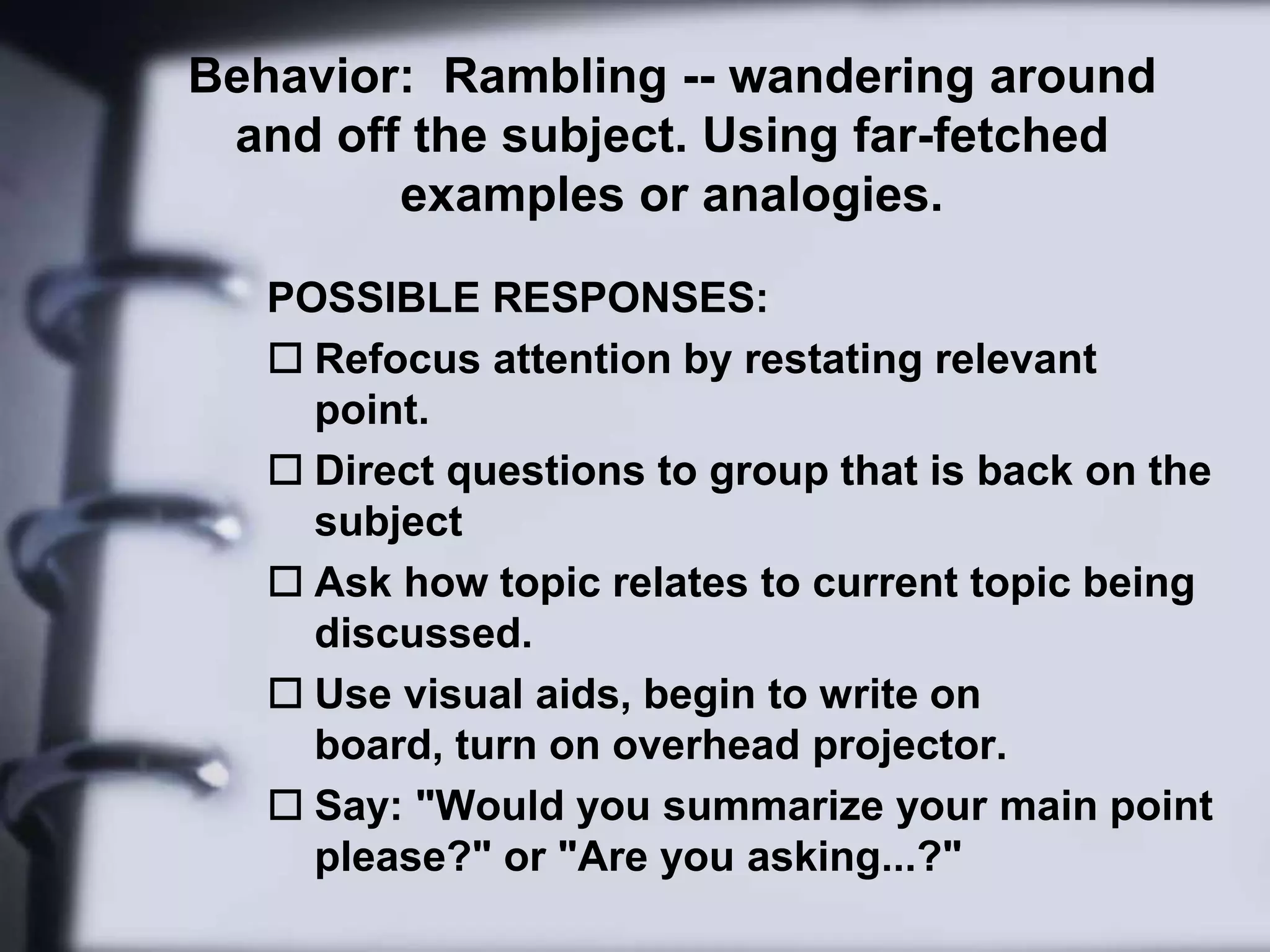Behavior:  Rambling -- wandering around and off the subject. Using far-fetched examples or analogies.POSSIBLE RESPONSES: Refocus attention by restating relevant point. 