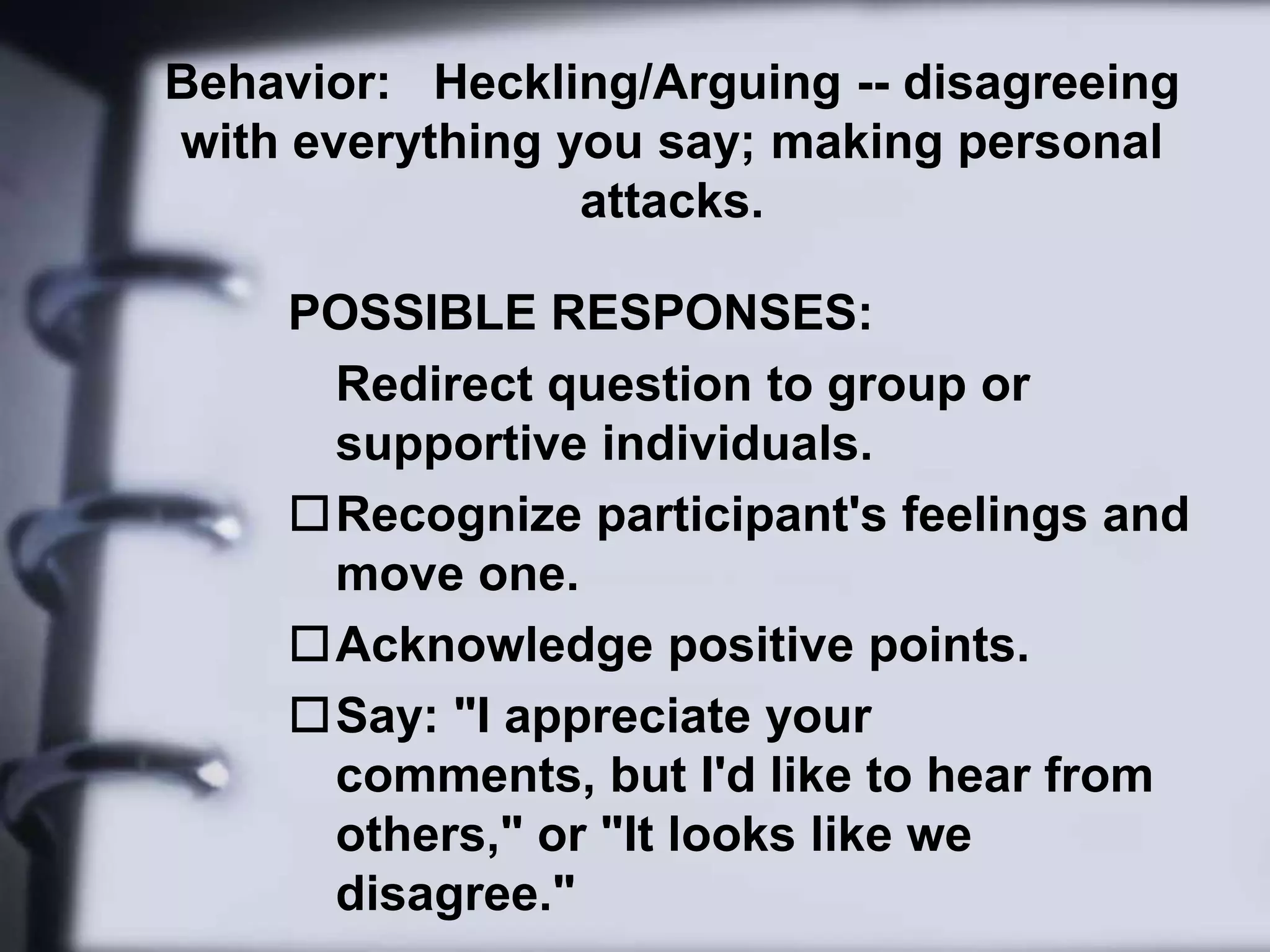 Say: "Would you summarize your main point please?" or "Are you asking...?" Behavior:  Shyness or Silence -- lack of participationPOSSIBLE RESPONSES: Change teaching strategies from group discussion to individual written exercises or a videotape 
