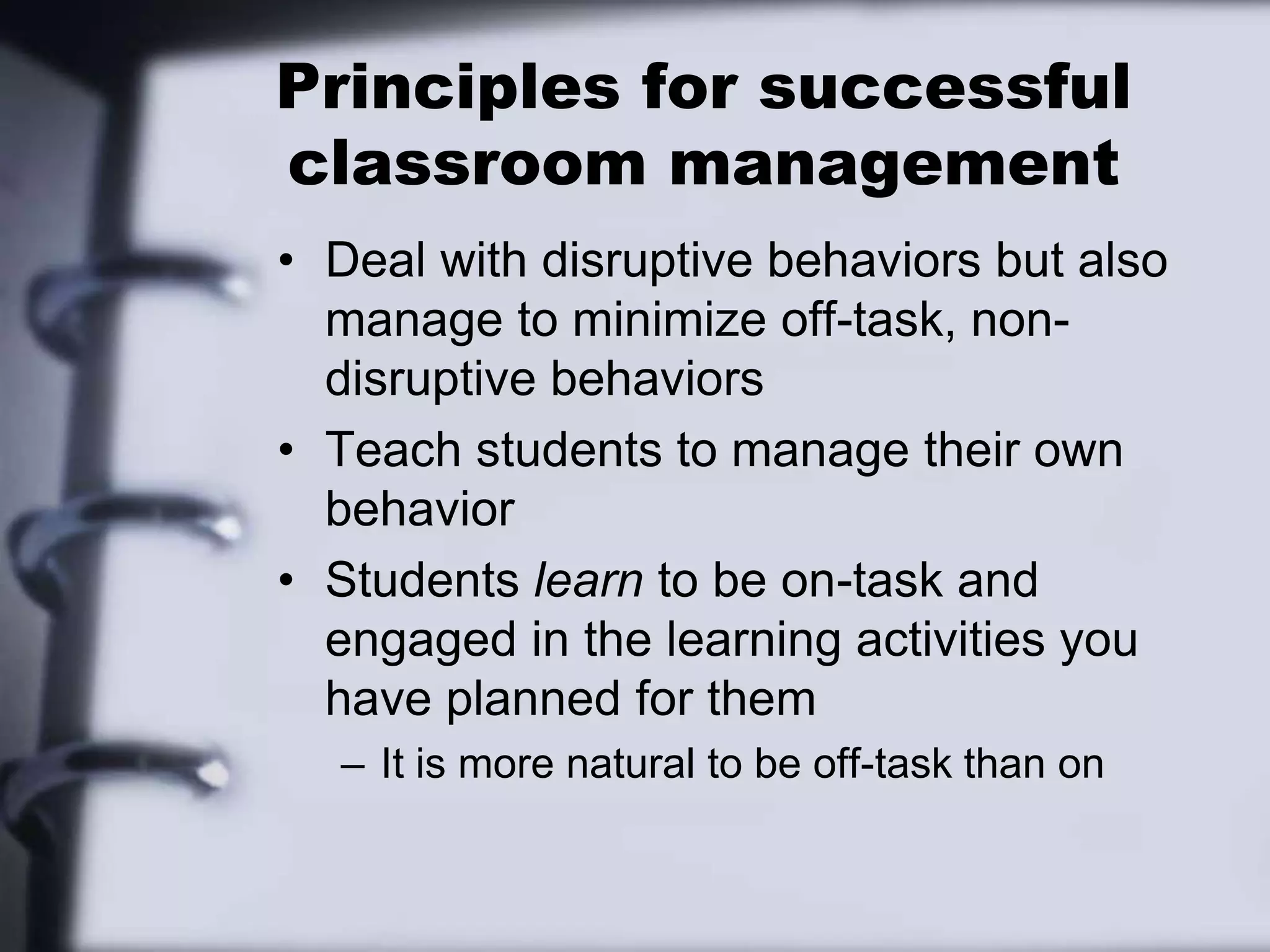 Principles for successful classroom managementDeal with disruptive behaviors but also manage to minimize off-task, non-disruptive behaviorsTeach students to manage their own behaviorStudents learn to be on-task and engaged in the learning activities you have planned for themIt is more natural to be off-task than on