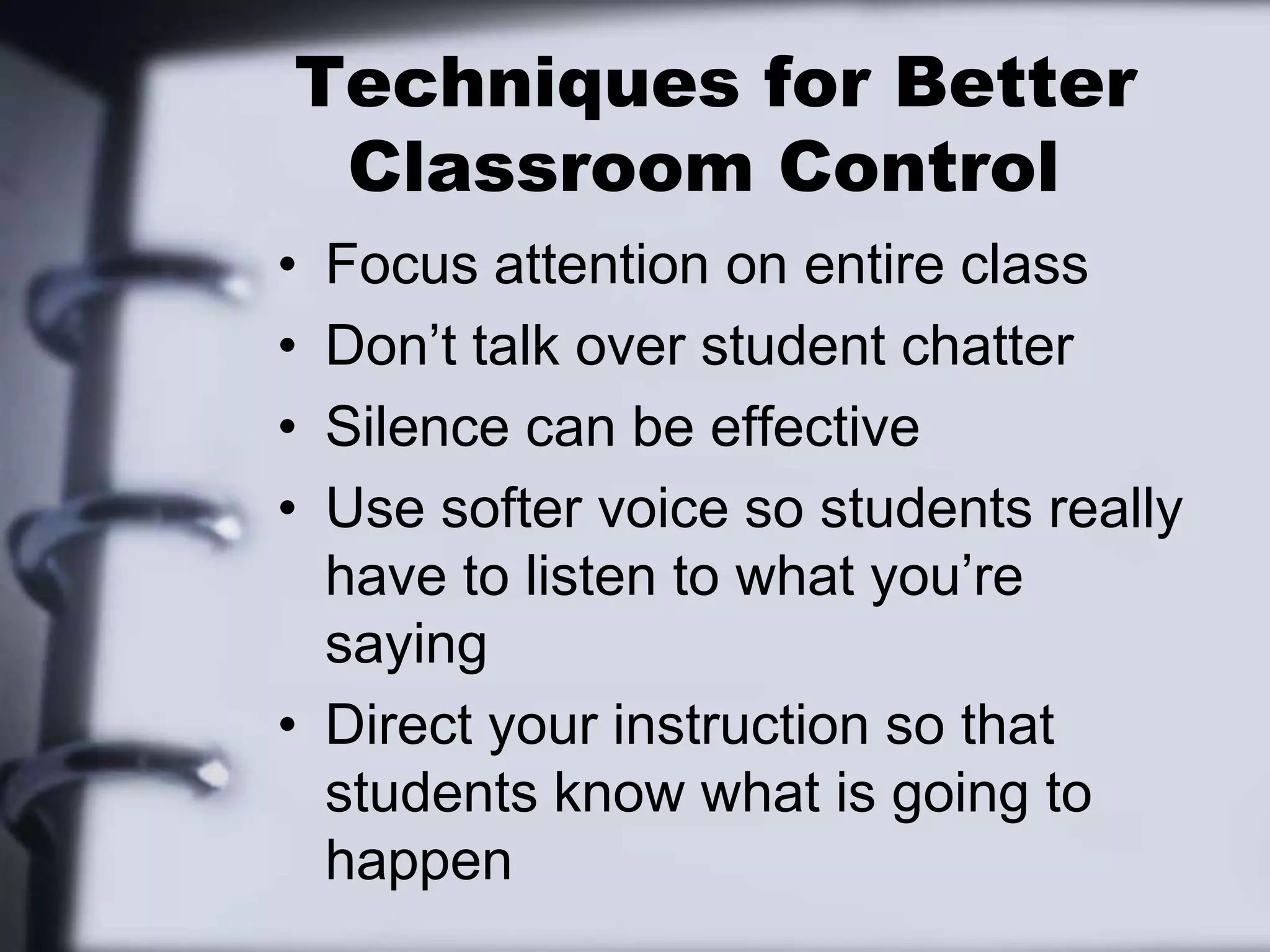  Techniques for Better Classroom ControlFocus attention on entire classDon’t talk over student chatterSilence can be effectiveUse softer voice so students really have to listen to what you’re sayingDirect your instruction so that students know what is going to happen