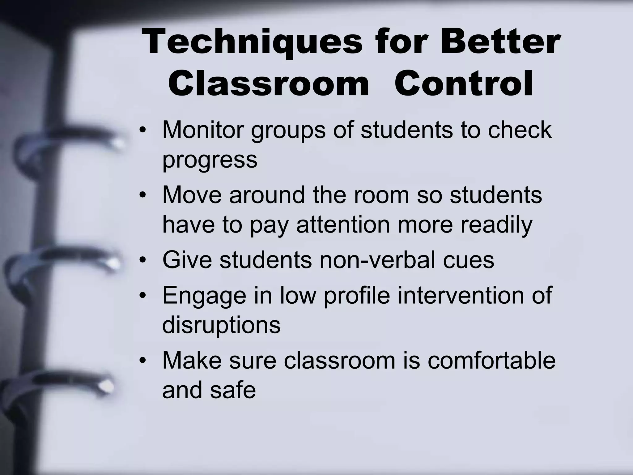 Techniques for Better Classroom  ControlMonitor groups of students to check progressMove around the room so students have to pay attention more readilyGive students non-verbal cuesEngage in low profile intervention of disruptionsMake sure classroom is comfortable and safe