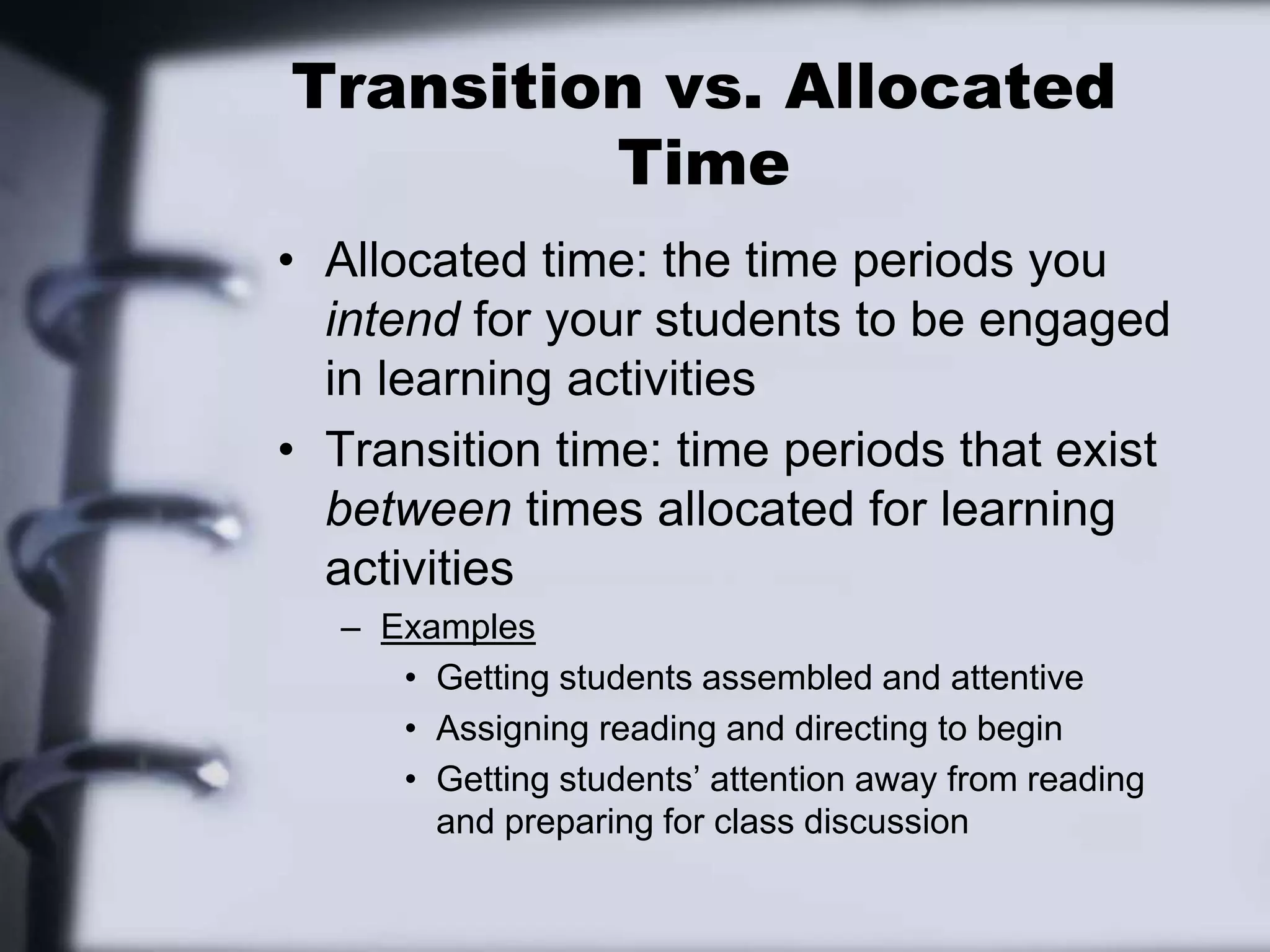 Transition vs. Allocated TimeAllocated time: the time periods you intend for your students to be engaged in learning activitiesTransition time: time periods that exist between times allocated for learning activitiesExamplesGetting students assembled and attentiveAssigning reading and directing to beginGetting students’ attention away from reading and preparing for class discussion