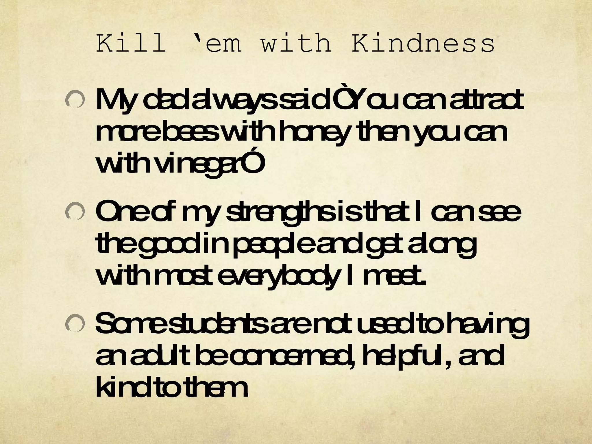 Kill ‘em with Kindness My dad always said “You can attract more bees with honey then you can with vinegar” One of my strengths is that I can see the good in people and get along with most everybody I meet. Some students are not used to having an adult be concerned, helpful, and kind to them.  