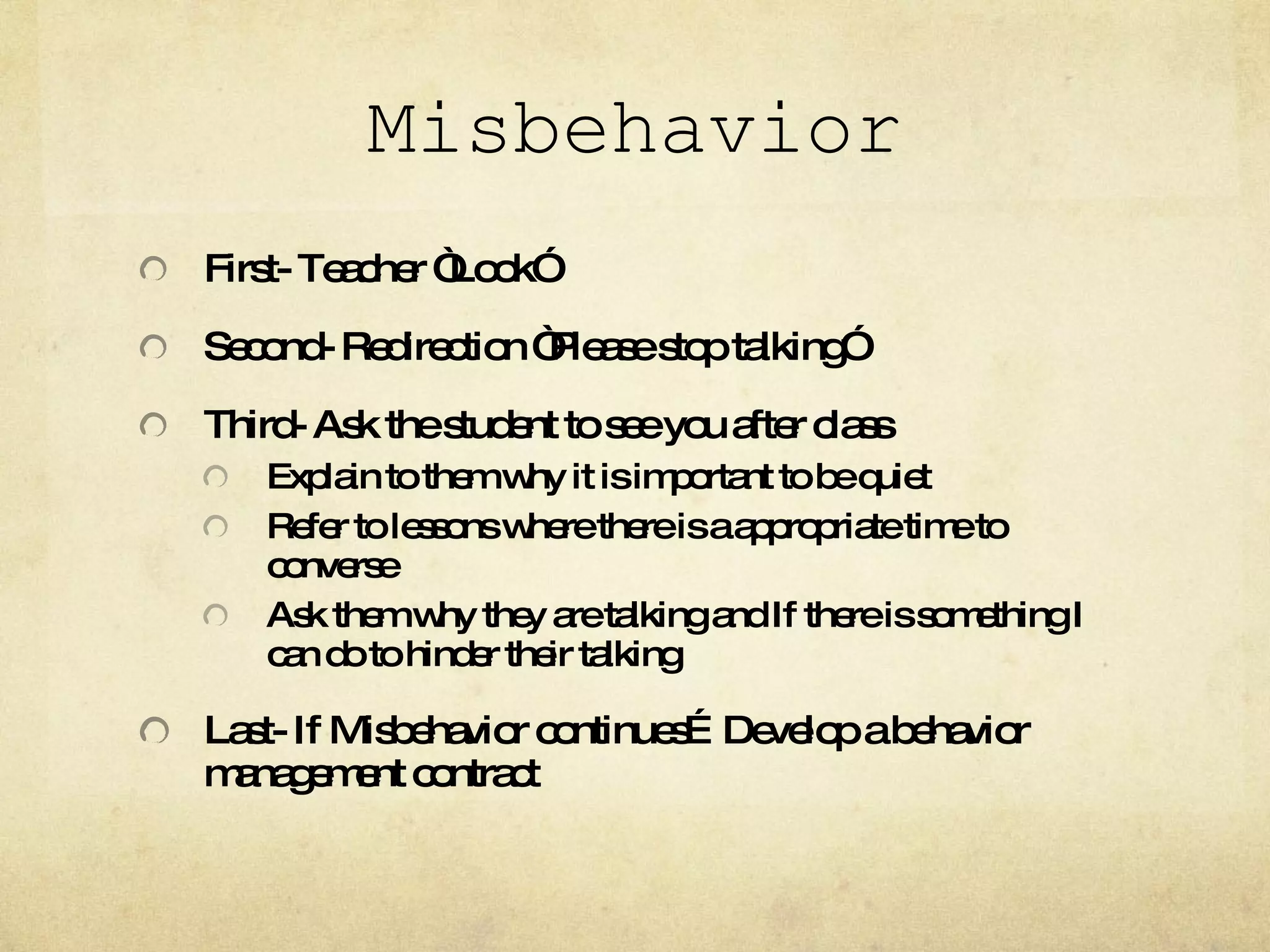 Misbehavior First- Teacher “Look” Second- Redirection “Please stop talking” Third- Ask the student to see you after class Explain to them why it is important to be quiet Refer to lessons where there is a appropriate time to converse Ask them why they are talking and If there is something I can do to hinder their talking Last- If Misbehavior continues…Develop a behavior management contract 