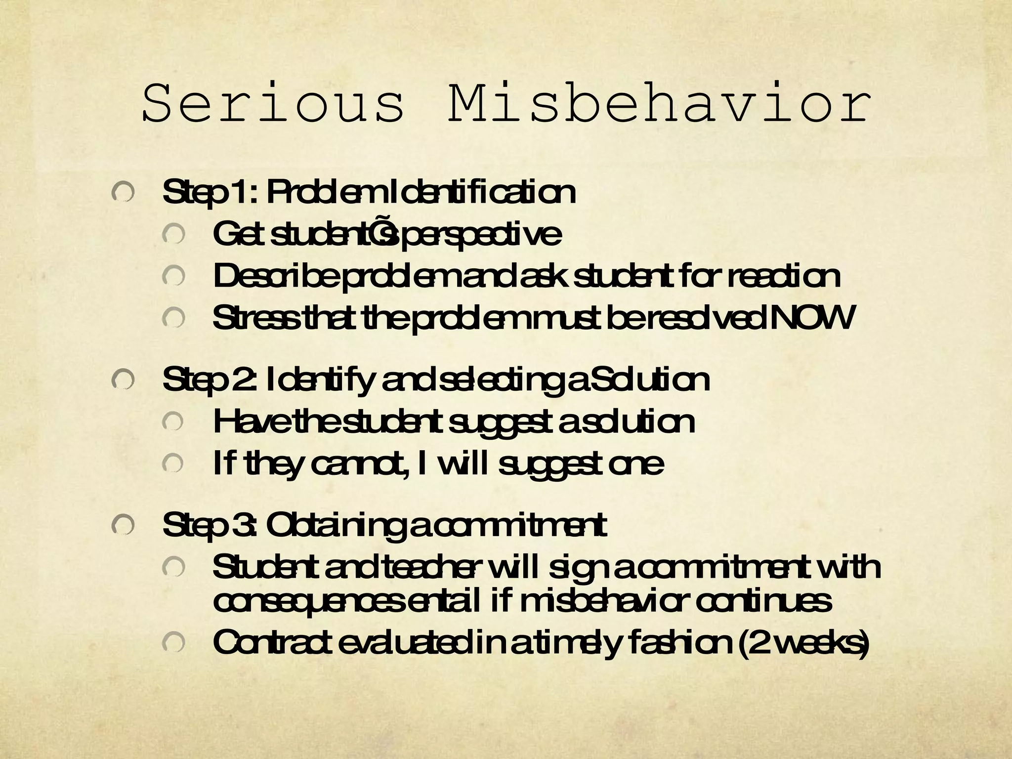 Serious Misbehavior Step 1: Problem Identification Get student’s perspective Describe problem and ask student for reaction Stress that the problem must be resolved NOW Step 2: Identify and selecting a Solution Have the student suggest a solution If they cannot, I will suggest one Step 3: Obtaining a commitment Student and teacher will sign a commitment with consequences entail if misbehavior continues Contract evaluated in a timely fashion (2 weeks) 