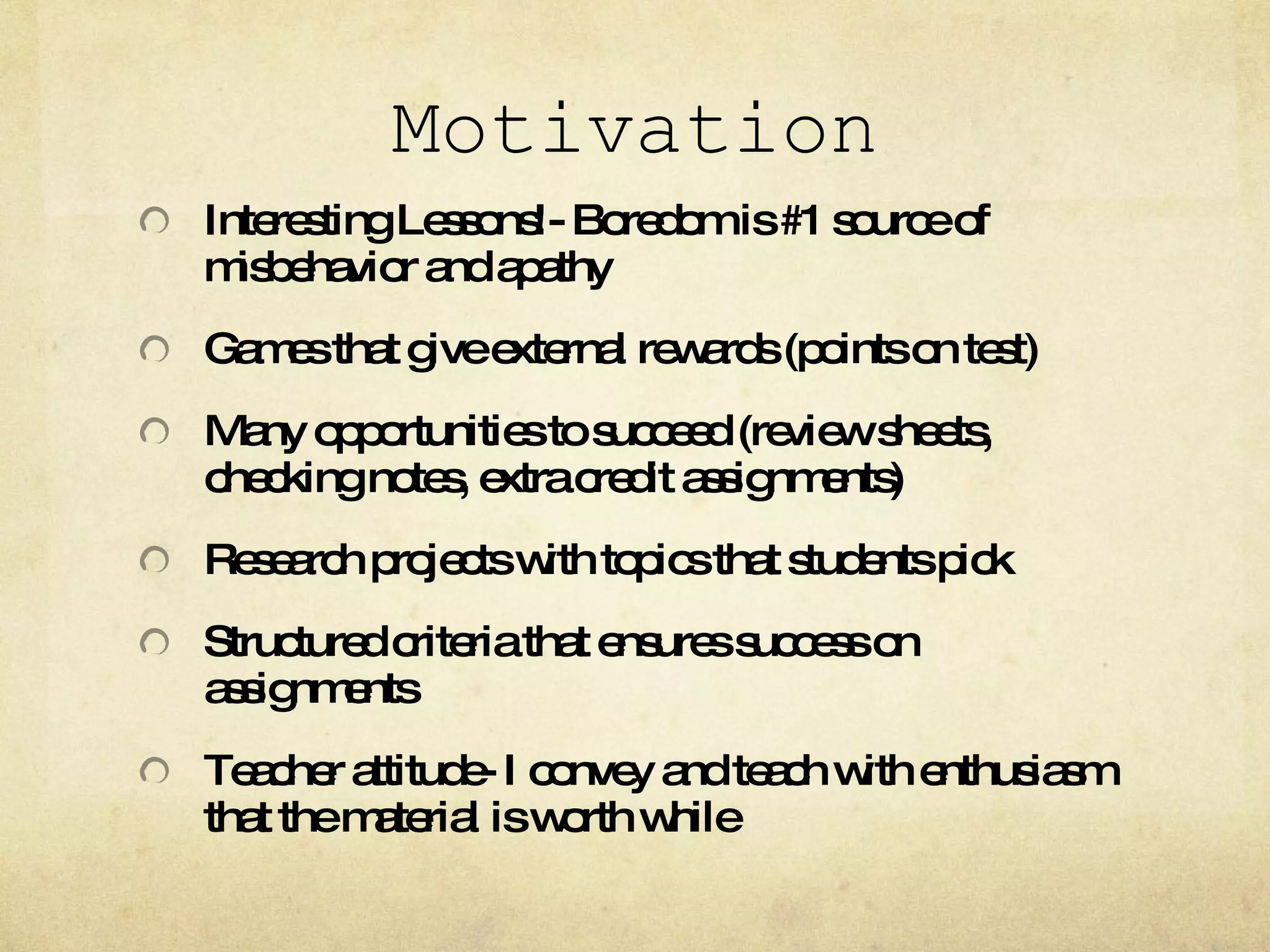 Motivation Interesting Lessons!- Boredom is #1 source of misbehavior and apathy Games that give external rewards (points on test) Many opportunities to succeed (review sheets, checking notes, extra credit assignments) Research projects with topics that students pick Structured criteria that ensures success on assignments Teacher attitude- I convey and teach with enthusiasm that the material is worth while 