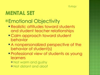 Emotional Objectivity Realistic attitudes toward students and student teacher relationships Calm approach toward student behavior A nonpersonalized perspective of the behavior of student(s) Professional view of students as young learners Not warm and gushy Not distant and aloof Eulogy 