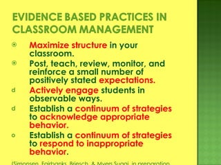 Maximize structure  in your classroom. Post, teach, review, monitor, and reinforce a small number of positively stated  expectations. Actively engage  students in observable ways. Establish a  continuum of strategies  to  acknowledge appropriate behavior. Establish a  continuum of strategies  to  respond to inappropriate behavior . (Simonsen, Fairbanks, Briesch, & Myers Sugai, in preparation ) 