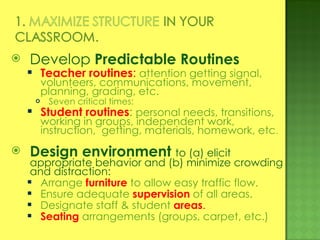 Develop  Predictable Routines Teacher routines :  attention getting signal, volunteers, communications, movement, planning, grading, etc. Seven critical times: Student routines :  personal needs, transitions, working in groups, independent work, instruction,  getting, materials, homework, etc . Design environment   to (a) elicit appropriate behavior and (b) minimize crowding and distraction: Arrange   furniture   to allow easy traffic flow. Ensure adequate  supervision   of all areas. Designate staff & student  areas . Seating   arrangements (groups, carpet, etc.) 
