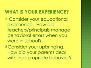 Consider your educational experience.  How did teachers/principals manage behavioral errors when you were in school? Consider your upbringing.  How did your parents deal with inappropriate behavior? 