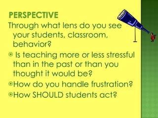 Through what lens do you see your students, classroom, behavior? Is teaching more or less stressful than in the past or than you thought it would be? How do you handle frustration? How SHOULD students act? 