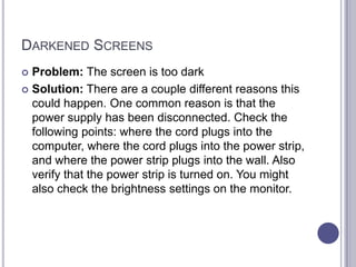 Darkened ScreensProblem: The screen is too darkSolution: There are a couple different reasons this could happen. One common reason is that the power supply has been disconnected. Check the following points: where the cord plugs into the computer, where the cord plugs into the power strip, and where the power strip plugs into the wall. Also verify that the power strip is turned on. You might also check the brightness settings on the monitor. 