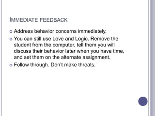 Immediate feedbackAddress behavior concerns immediately.You can still use Love and Logic. Remove the student from the computer, tell them you will discuss their behavior later when you have time, and set them on the alternate assignment. Follow through. Don’t make threats.