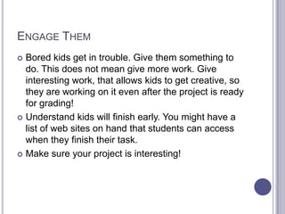 Engage ThemBored kids get in trouble. Give them something to do. This does not mean give more work. Give interesting work, that allows kids to get creative, so they are working on it even after the project is ready for grading!Understand kids will finish early. You might have a list of web sites on hand that students can access when they finish their task. Make sure your project is interesting!