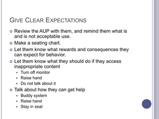 Give Clear Expectations	Review the AUP with them, and remind them what is and is not acceptable use. Make a seating chart.Let them know what rewards and consequences they can expect for behavior. Let them know what they should do if they access inappropriate content Turn off monitorRaise handDo not talk about itTalk about how they can get helpBuddy systemRaise handStay in seat