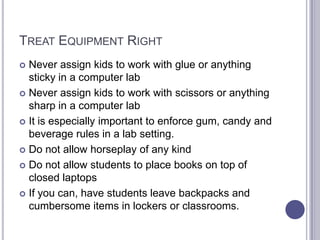 Treat Equipment RightNever assign kids to work with glue or anything sticky in a computer labNever assign kids to work with scissors or anything sharp in a computer labIt is especially important to enforce gum, candy and beverage rules in a lab setting.Do not allow horseplay of any kindDo not allow students to place books on top of closed laptopsIf you can, have students leave backpacks and cumbersome items in lockers or classrooms.