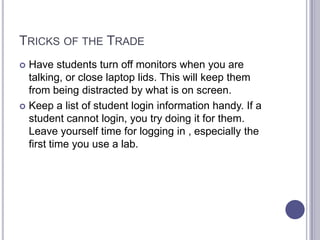 Tricks of the Trade	Have students turn off monitors when you are talking, or close laptop lids. This will keep them from being distracted by what is on screen.Keep a list of student login information handy. If a student cannot login, you try doing it for them. Leave yourself time for logging in , especially the first time you use a lab. 