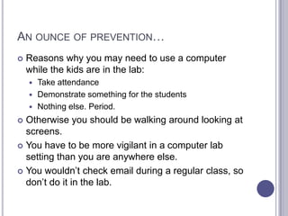 An ounce of prevention…Reasons why you may need to use a computer while the kids are in the lab:Take attendanceDemonstrate something for the studentsNothing else. Period. Otherwise you should be walking around looking at screens. You have to be more vigilant in a computer lab setting than you are anywhere else. You wouldn’t check email during a regular class, so don’t do it in the lab. 