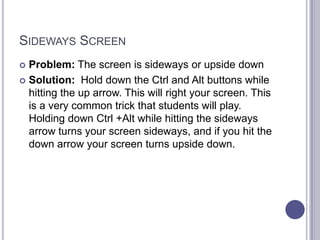 Sideways ScreenProblem: The screen is sideways or upside downSolution:  Hold down the Ctrl and Alt buttons while hitting the up arrow. This will right your screen. This is a very common trick that students will play. Holding down Ctrl +Alt while hitting the sideways arrow turns your screen sideways, and if you hit the down arrow your screen turns upside down. 