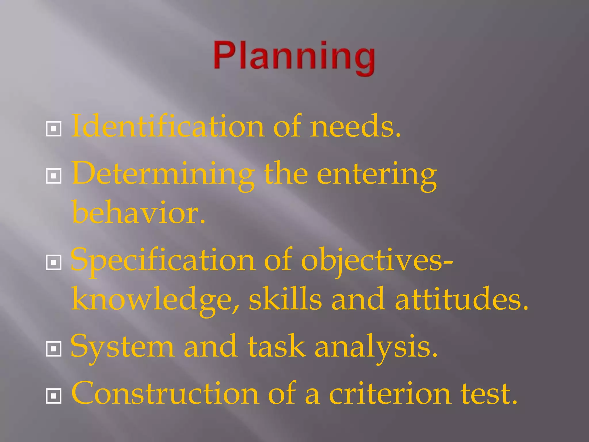 PlanningIdentification of needs.Determining the entering behavior.Specification of objectives-knowledge, skills and attitudes.System and task analysis.Construction of a criterion test.