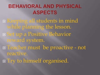 BEHAVIORAL AND PHYSICAL ASPECTSKeeping all students in mind while planning the lesson.Set up a Positive Behavior reward system.Teacher must  be proactive - not reactive.Try to himself organised.