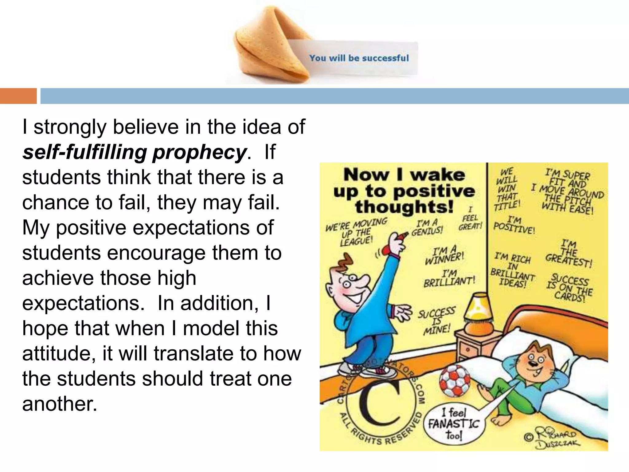 I strongly believe in the idea of
self-fulfilling prophecy. If
students think that there is a
chance to fail, they may fail.
My positive expectations of
students encourage them to
achieve those high
expectations. In addition, I
hope that when I model this
attitude, it will translate to how
the students should treat one
another.
 