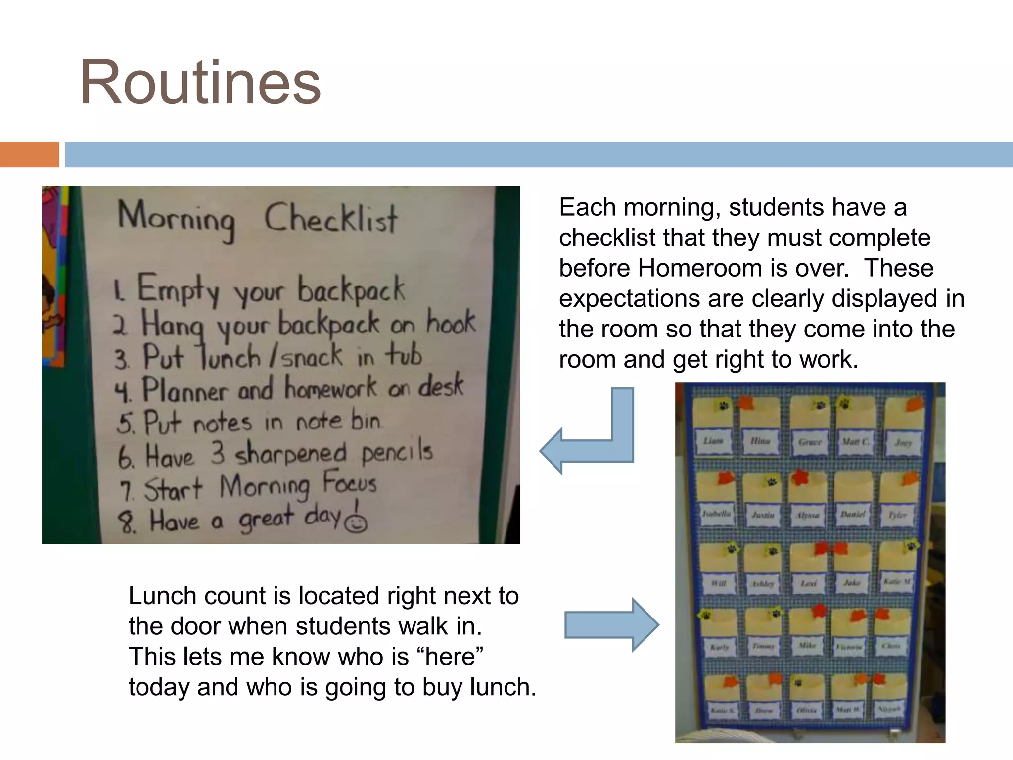 Routines
                                        Each morning, students have a
                                        checklist that they must complete
                                        before Homeroom is over. These
                                        expectations are clearly displayed in
                                        the room so that they come into the
                                        room and get right to work.




 Lunch count is located right next to
 the door when students walk in.
 This lets me know who is “here”
 today and who is going to buy lunch.
 