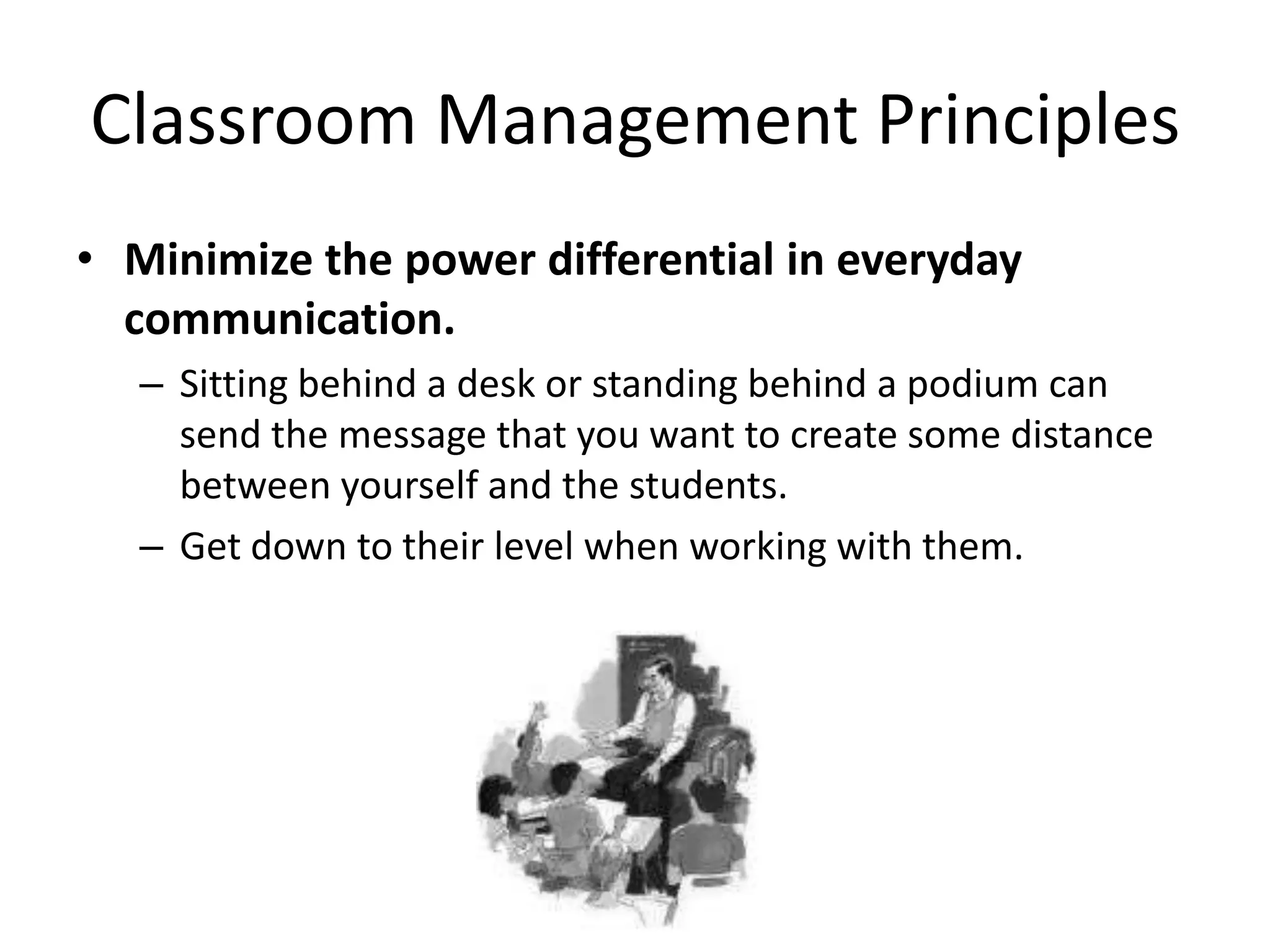 Classroom Management Principles
• Minimize the power differential in everyday
  communication.
   – Sitting behind a desk or standing behind a podium can
     send the message that you want to create some distance
     between yourself and the students.
   – Get down to their level when working with them.
 