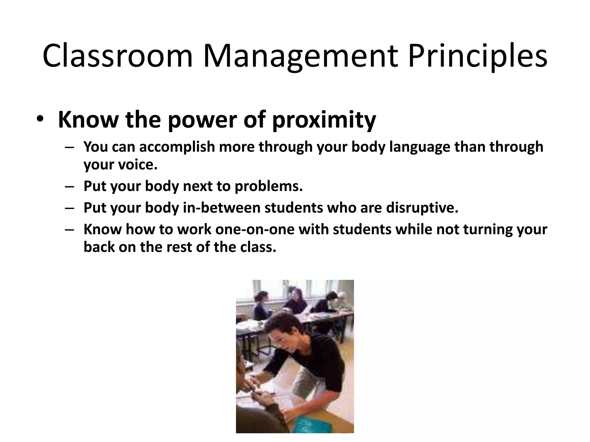 Classroom Management Principles
• Know the power of proximity
  – You can accomplish more through your body language than through
    your voice.
  – Put your body next to problems.
  – Put your body in-between students who are disruptive.
  – Know how to work one-on-one with students while not turning your
    back on the rest of the class.
 