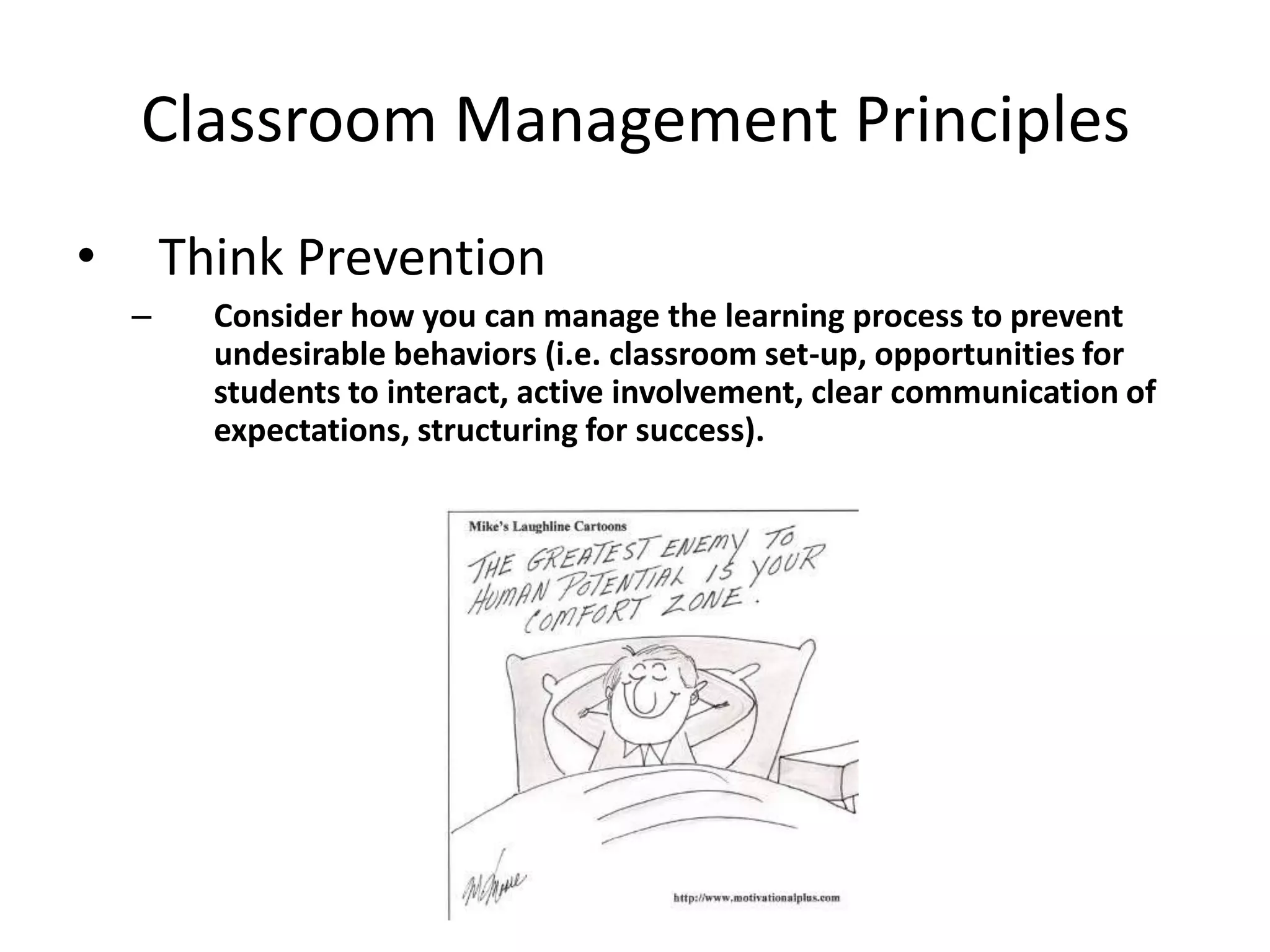 Classroom Management Principles
•       Think Prevention
    –     Consider how you can manage the learning process to prevent
          undesirable behaviors (i.e. classroom set-up, opportunities for
          students to interact, active involvement, clear communication of
          expectations, structuring for success).
 