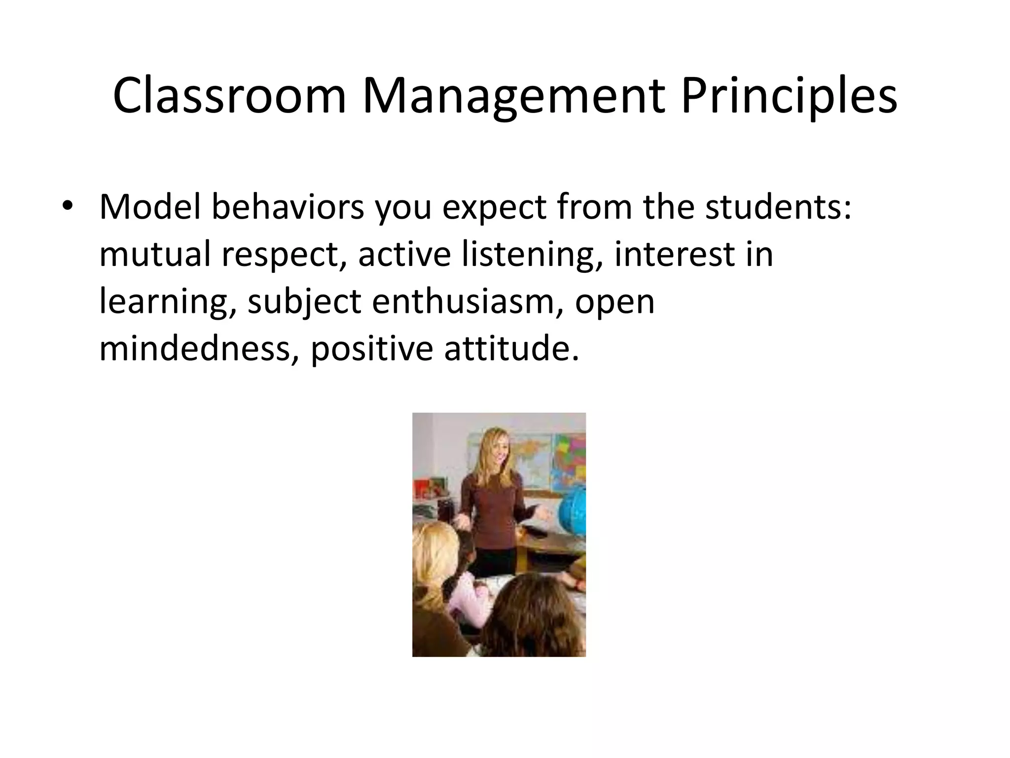 Classroom Management Principles
• Model behaviors you expect from the students:
  mutual respect, active listening, interest in
  learning, subject enthusiasm, open
  mindedness, positive attitude.
 