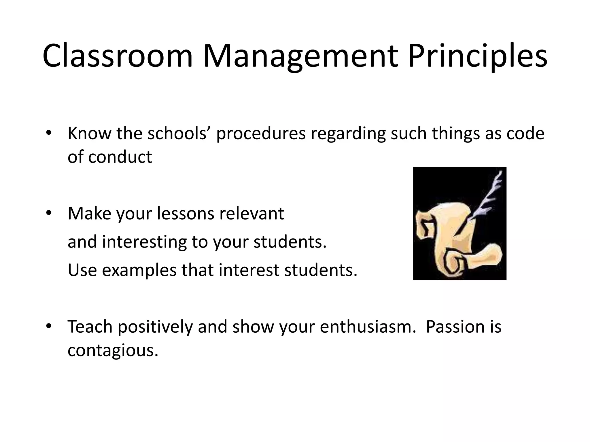 Classroom Management Principles

• Know the schools’ procedures regarding such things as code
  of conduct

• Make your lessons relevant
  and interesting to your students.
  Use examples that interest students.

• Teach positively and show your enthusiasm. Passion is
  contagious.
 
