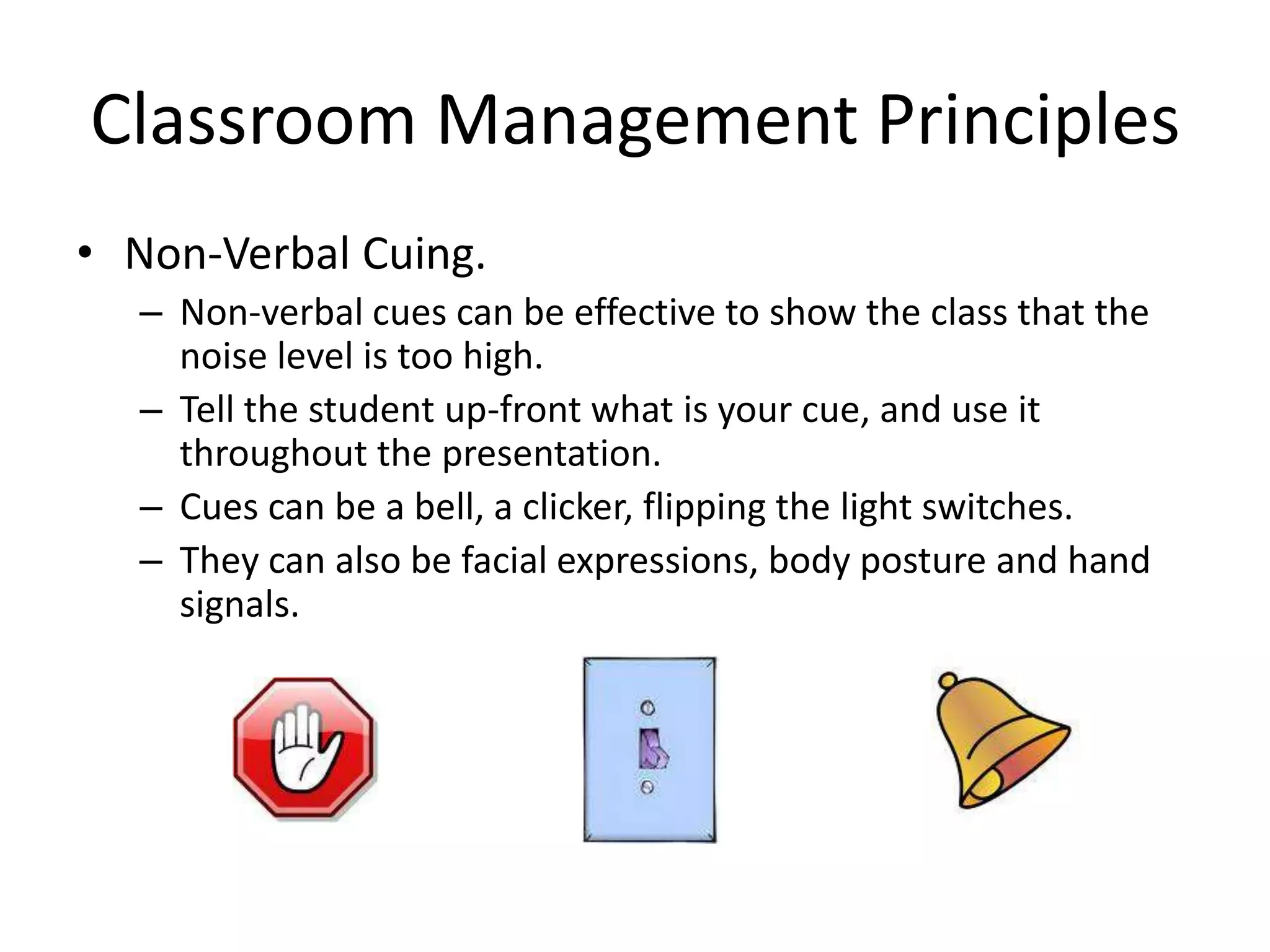 Classroom Management Principles
• Non-Verbal Cuing.
  – Non-verbal cues can be effective to show the class that the
    noise level is too high.
  – Tell the student up-front what is your cue, and use it
    throughout the presentation.
  – Cues can be a bell, a clicker, flipping the light switches.
  – They can also be facial expressions, body posture and hand
    signals.
 