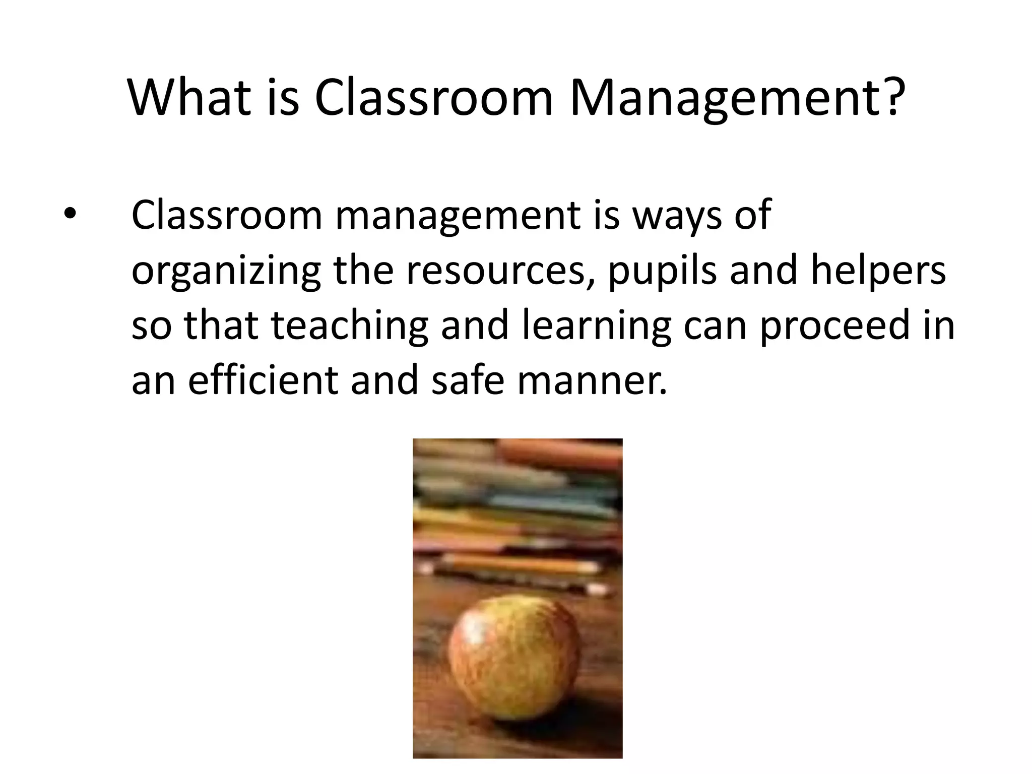 What is Classroom Management?
•   Classroom management is ways of
    organizing the resources, pupils and helpers
    so that teaching and learning can proceed in
    an efficient and safe manner.
 