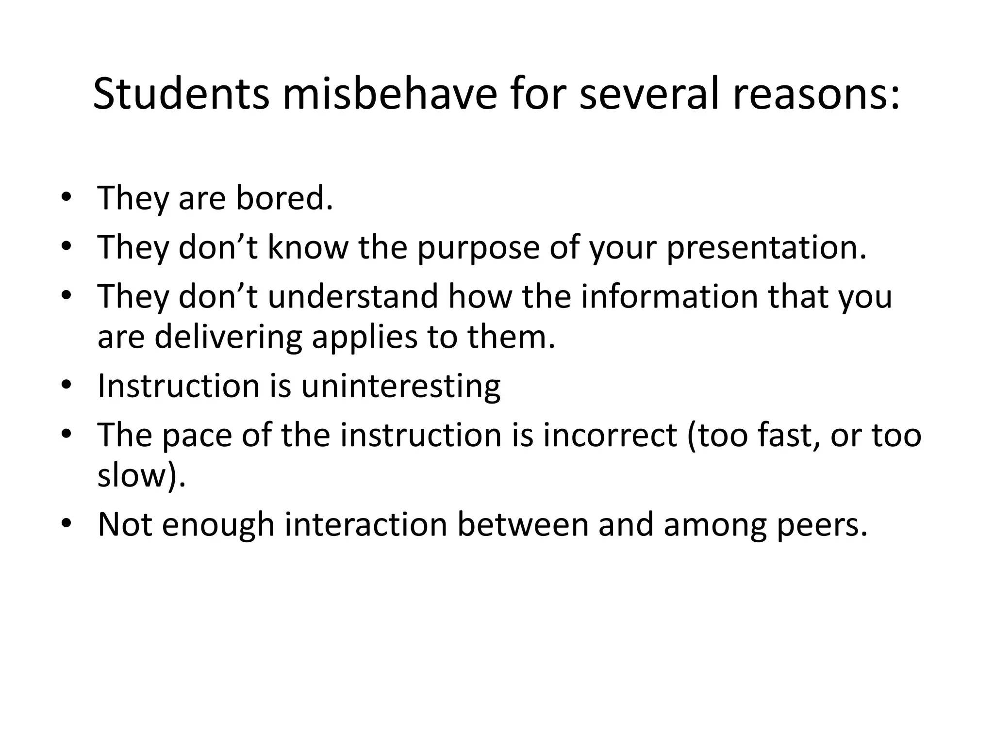 Students misbehave for several reasons:

• They are bored.
• They don’t know the purpose of your presentation.
• They don’t understand how the information that you
  are delivering applies to them.
• Instruction is uninteresting
• The pace of the instruction is incorrect (too fast, or too
  slow).
• Not enough interaction between and among peers.
 
