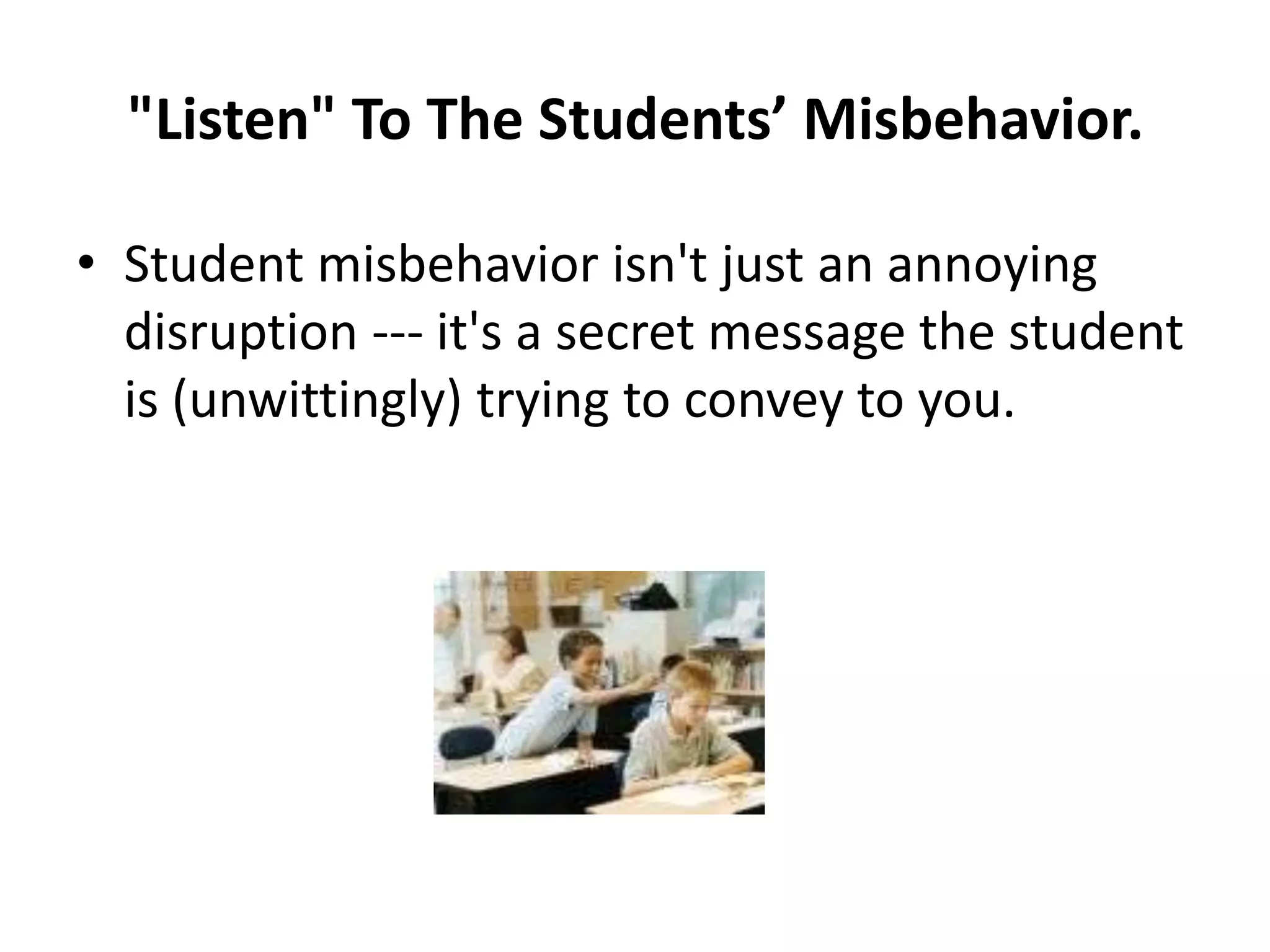 "Listen" To The Students’ Misbehavior.

• Student misbehavior isn't just an annoying
  disruption --- it's a secret message the student
  is (unwittingly) trying to convey to you.
 