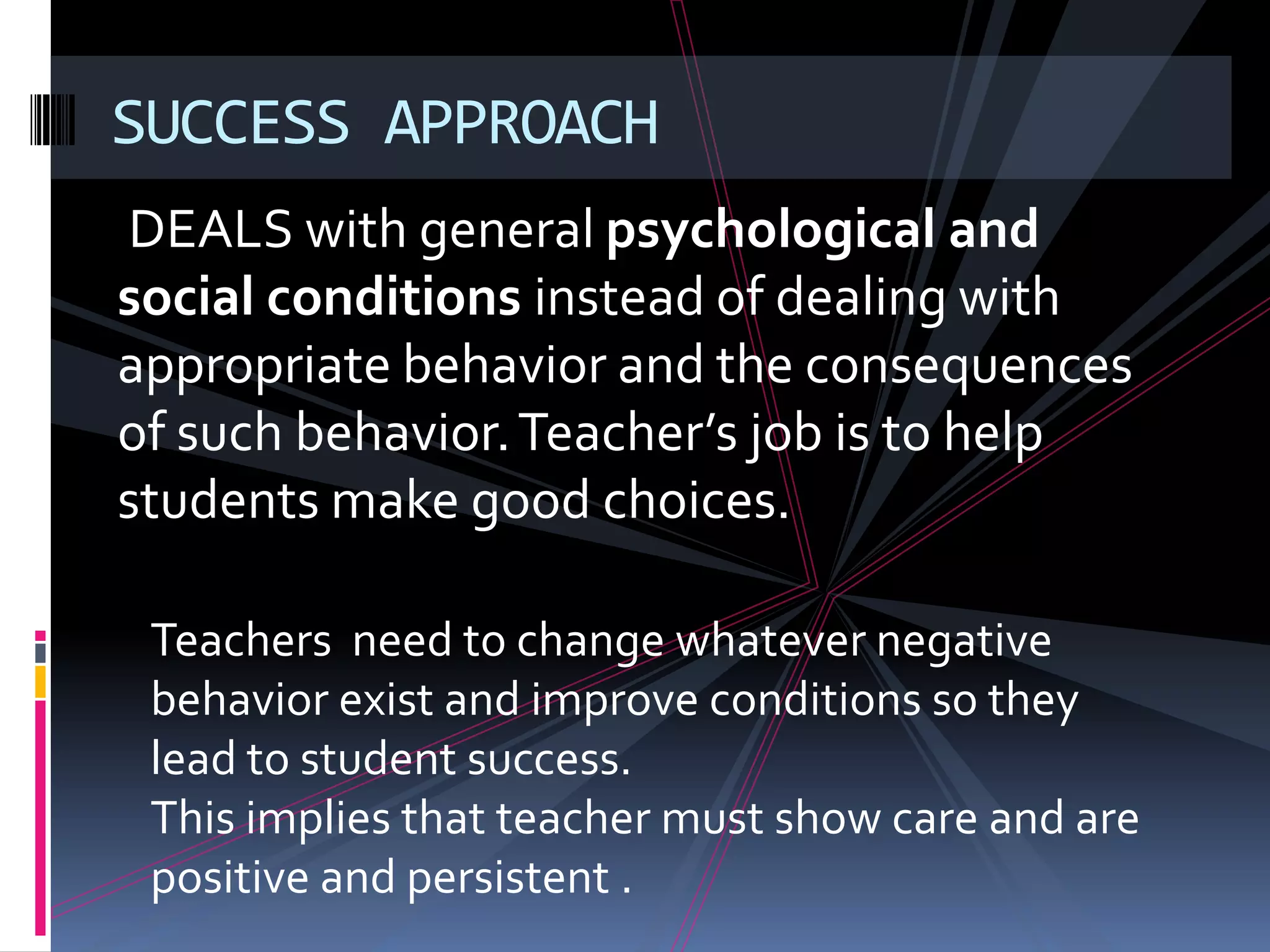 SUCCESS APPROACH
DEALS with general psychological and
social conditions instead of dealing with
appropriate behavior and the consequences
of such behavior. Teacher’s job is to help
students make good choices.

 Teachers need to change whatever negative
 behavior exist and improve conditions so they
 lead to student success.
 This implies that teacher must show care and are
 positive and persistent .
 