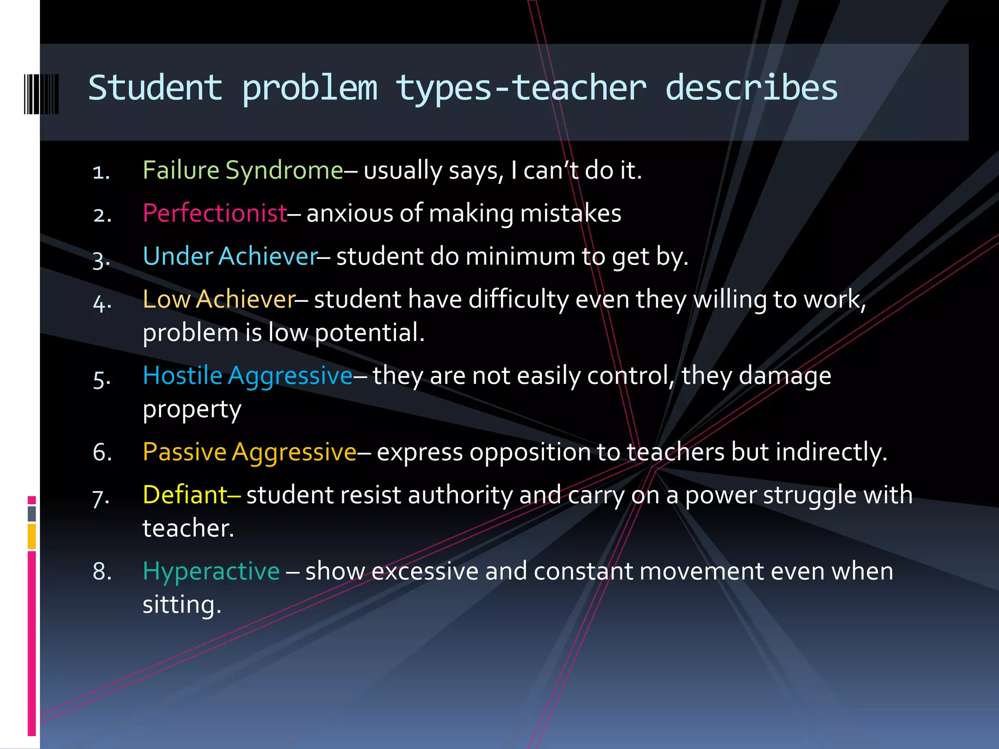 Student problem types-teacher describes

1.   Failure Syndrome– usually says, I can’t do it.
2.   Perfectionist– anxious of making mistakes
3.   Under Achiever– student do minimum to get by.
4.   Low Achiever– student have difficulty even they willing to work,
     problem is low potential.
5.   Hostile Aggressive– they are not easily control, they damage
     property
6.   Passive Aggressive– express opposition to teachers but indirectly.
7.   Defiant– student resist authority and carry on a power struggle with
     teacher.
8.   Hyperactive – show excessive and constant movement even when
     sitting.
 
