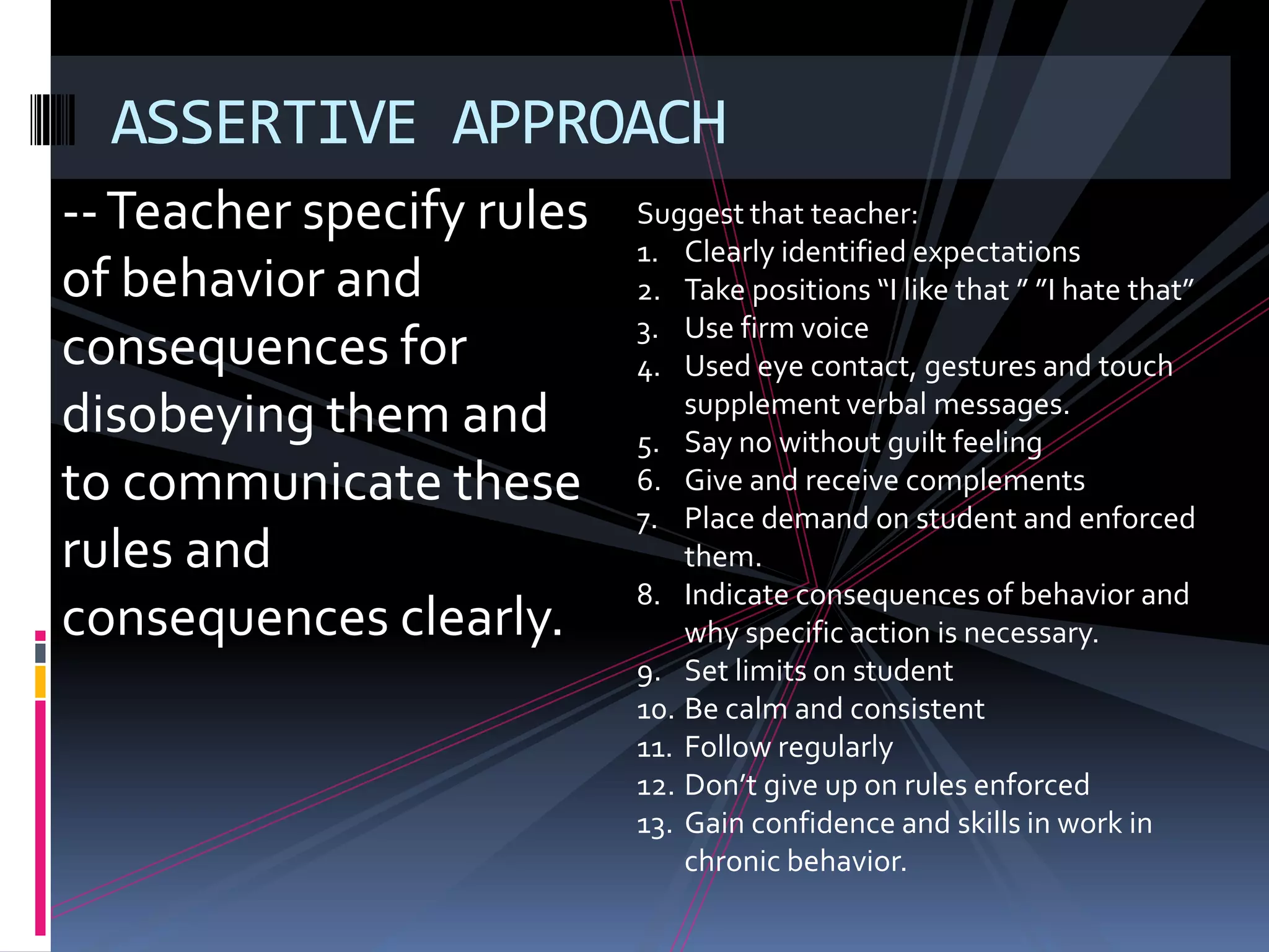 ASSERTIVE APPROACH
-- Teacher specify rules   Suggest that teacher:
                           1. Clearly identified expectations
of behavior and            2. Take positions “I like that ” ”I hate that”
                           3. Use firm voice
consequences for           4. Used eye contact, gestures and touch
disobeying them and            supplement verbal messages.
                           5. Say no without guilt feeling
to communicate these       6. Give and receive complements
                           7. Place demand on student and enforced
rules and                      them.
                           8. Indicate consequences of behavior and
consequences clearly.          why specific action is necessary.
                           9. Set limits on student
                           10. Be calm and consistent
                           11. Follow regularly
                           12. Don’t give up on rules enforced
                           13. Gain confidence and skills in work in
                               chronic behavior.
 