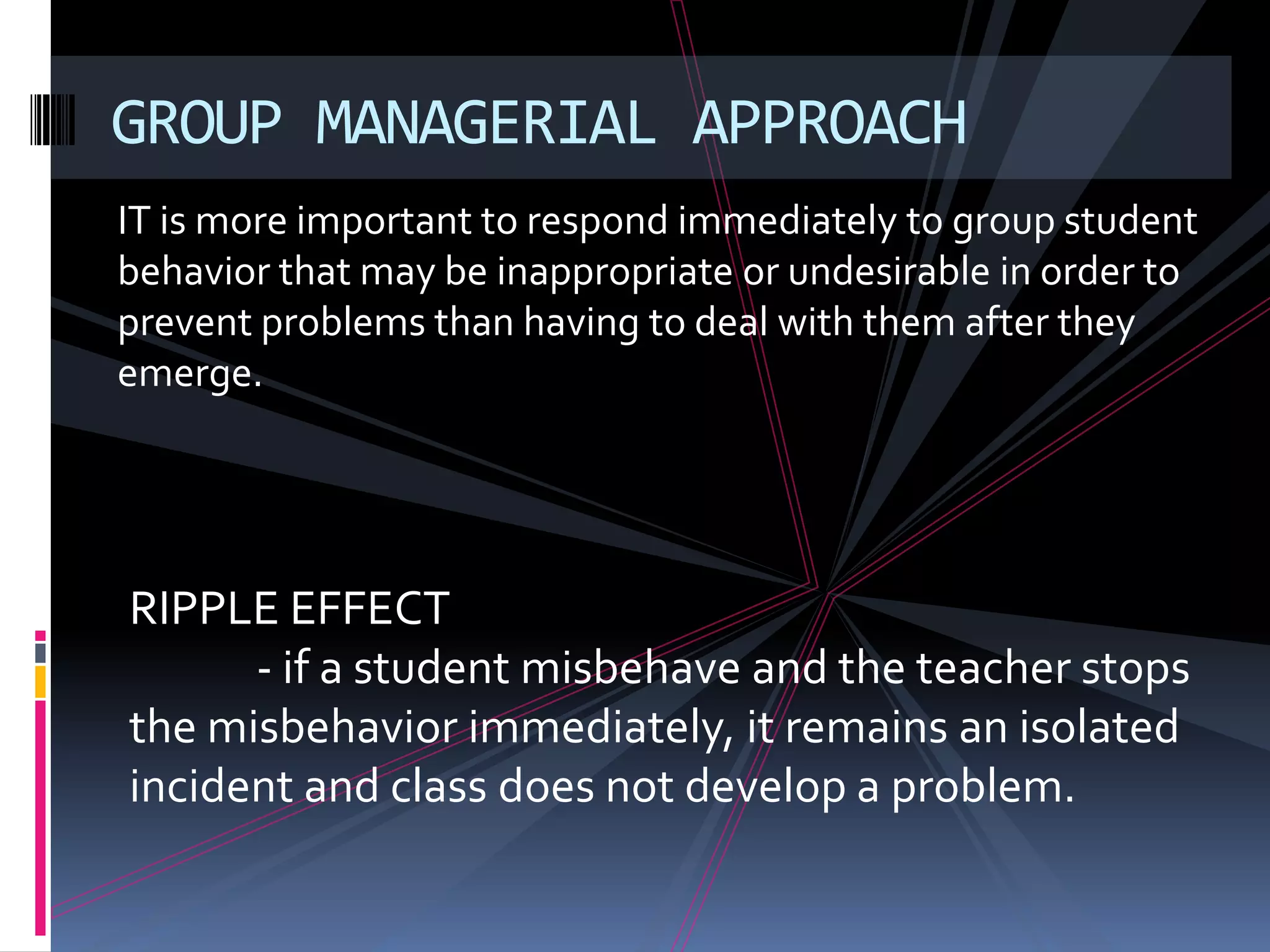 GROUP MANAGERIAL APPROACH
IT is more important to respond immediately to group student
behavior that may be inappropriate or undesirable in order to
prevent problems than having to deal with them after they
emerge.




RIPPLE EFFECT
      - if a student misbehave and the teacher stops
the misbehavior immediately, it remains an isolated
incident and class does not develop a problem.
 